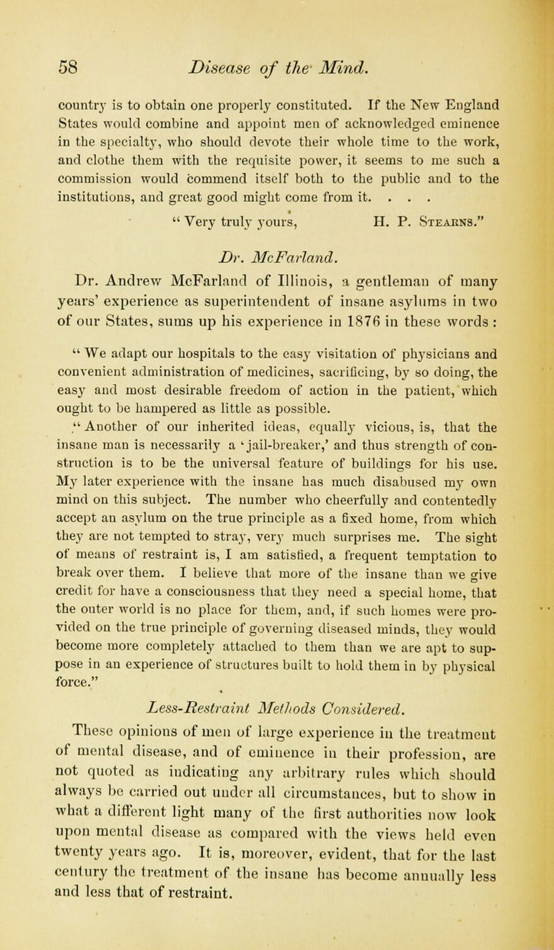 country is to obtain one property constituted. If the New England States would combine and appoint men of acknowledged eminence in the specialty, who should devote their whole time to the work, and clothe them with the requisite power, it seems to me such a commission would commend itself both to the public and to the institutions, and great good might come from it. . . .  Very truly yours, H. P. Steakns. Dr. McFarland. Dr. Andrew McFarland of Illinois, a gentleman of many years' experience as superintendent of insane asylums in two of our States, sums up his experience in 1876 in these words :  We adapt our hospitals to the easy visitation of physicians and convenient administration of medicines, sacrificing, by so doing, the easy and most desirable freedom of action in the patient, which ought to be hampered as little as possible. , Another of our inherited ideas, equally vicious, is, that the insane man is necessarily a 'jail-breaker,' and thus strength of con- struction is to be the universal feature of buildings for his use. My later experience with the insane has much disabused my own mind on this subject. The number who cheerfully and contentedly accept an asylum on the true principle as a fixed home, from which they are not tempted to stray, very much surprises me. The sight of means of restraint is, I am satisfied, a frequent temptation to break over them. I believe that more of the insane than we give credit for have a consciousness that they need a special home, that the outer world is no place for them, and, if such homes were pro- vided on the true principle of governing diseased minds, they would become more completely attached to them than we are apt to sup- pose in an experience of structures built to hold them in by physical force. Less-Restraint Methods Considered. These opinions of men of large experience in the treatmcut of mental disease, and of eminence in their profession, are not quoted as indicating any arbitrary rules which should always be carried out under all circumstances, but to show in what a different light many of the first authorities now look upon mental disease as compared with the views held even twenty years ago. It is, moreover, evident, that for the last century the treatment of the insane has become annually less and less that of restraint.
