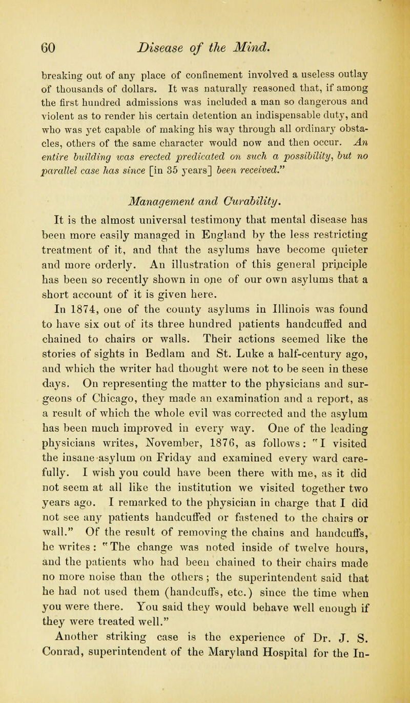 breaking out of any place of confinement involved a useless outlay of thousands of dollars. It was naturally reasoned that, if among the first hundred admissions was included a man so dangerous and violent as to render his certain detention an indispensable duty, and who was yet capable of making his way through all ordinary obsta- cles, others of the same character would now and then occur. An entire building was erected predicated on such a possibility, but no parallel case lias since [in 35 j'ears] been received. Management and Curability. It is the almost universal testimony that mental disease has been more easily managed in England by the less restricting treatment of it, and that the asylums have become quieter and more orderly. An illustration of this general principle has been so recently shown in one of our own asylums that a short account of it is given here. In 1874, one of the county asylums in Illinois was found to have six out of its three hundred patients handcuffed and chained to chairs or walls. Their actions seemed like the stories of sights in Bedlam and St. Luke a half-century ago, and which the writer had thought were not to be seen in these days. On representing the matter to the physicians and sur- geons of Chicago, they made an examination and a report, as a result of which the whole evil was corrected and the asylum has been much improved in every way. One of the leading physicians writes, November, 1876, as follows: I visited the insane asylum on Friday and examined every ward care- fully. I wish you could have been there with me, as it did not seem at all like the institution we visited together two years ago. I remarked to the physician in charge that I did not see any patients handcuffed or fastened to the chairs or wall. Of the result of removing the chains and handcuffs, he writes: The change was noted inside of twelve hours, and the patients who had been chained to their chairs made no more noise than the others ; the superintendent said that he had not used them (handcuffs, etc.) since the time when you were there. You said they would behave well enough if they were treated well. Another striking case is the experience of Dr. J. S. Conrad, superintendent of the Maryland Hospital for the In-