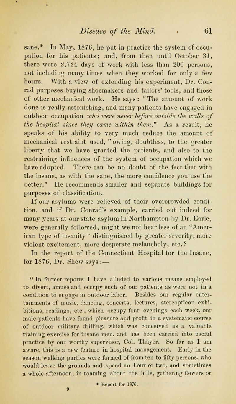sane.* In May, 1876, he put in practice the system of occu- pation for his patients; and, from then until October 31, there were 2,724 days of work with less than 200 persons, not including many times when they worked for only a few hours. With a view of extending his experiment, Dr. Con- rad purposes buying shoemakers and tailors' tools, and those of other mechanical work. He says: The amount of work done is really astonishing, and many patients have engaged in outdoor occupation who were never before outside the walls of the hospital since they came within them. As a result, he speaks of his ability to very much reduce the amount of mechanical restraint used,  owing, doubtless, to the greater liberty that we have granted the patients, and also to the restraining influences of the system of occupation which we have adopted. There can be no doubt of the fact that with the insane, as with the sane, the more confidence you use the better. He recommends smaller and separate buildings for purposes of classification. If our asylums were relieved of their overcrowded condi- tion, and if Dr. Conrad's example, carried out indeed for many years at our state asylum in Northampton by Dr. Earle, were generally followed, might we not hear less of an Amer- ican type of insanity  distinguished by greater severity, more violent excitement, more desperate melancholy, etc. ? In the report of the Connecticut Hospital for the Insane, for 1876, Dr. Shew says :—  In former reports I have alluded to various means employed to divert, amuse and occupy such of our patients as were not in a condition to engage in outdoor labor. Besides our regular enter- tainments of music, dancing, concerts, lectures, stereopticon exhi- bitions, readings, etc., which occupy four evenings each week, our male patients have found pleasure and profit in a systematic course of outdoor military drilling, which was conceived as a valuable training exercise for insane men, and has been carried into useful practice by our worthy supervisor, Col. Thayer. So far as I am aware, this is a new feature in hospital management. Early in the season walking parties were formed of from ten to fifty persons, who would leave the grounds and spend an hour or two, and sometimes a whole afternoon, in roaming about the hills, gathering flowers or * Report for 1876.
