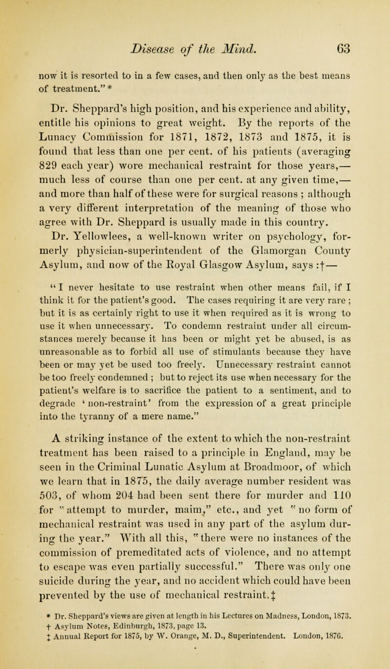 now it is resorted to in a few cases, and then only as the best means of treatment.* Dr. Sheppard's high position, and his experience and ability, entitle his opinions to great weight. By the reports of the Lunacy Commission for 1871, 1872, 1873 and 1875, it is found that less than one per cent, of his patients (averaging 829 each year) wore mechanical restraint for those years,— much less of course than one per cent, at any given time,— and more than half of these were for surgical reasons ; although a very different interpretation of the meaning of those who agree with Dr. Sheppard is usually made in this country. Dr. Yellowlees, a well-known writer on psychology, for- merly physician-superintendent of the Glamorgan County Asylum, and now of the Royal Glasgow Asylum, says :f— I never hesitate to use restraint when other means fail, if I think it for the patient's good. The cases requiring it are very rare ; but it is as certainly right to use it when required as it is wrong to use it when unnecessary. To condemn restraint under all circum- stances merely because it has been or might j'et be abused, is as unreasonable as to forbid all use of stimulants because they have been or may yet be used too freel}'. Unnecessary restraint cannot be too freely condemned ; but to reject its use when necessary for the patient's welfare is to sacrifice the patient to a sentiment, and to degrade ' non-restraint' from the expression of a great principle into the tyranny of a mere name. A striking instance of the extent to which the non-restraint treatment has been raised to a principle in England, may be seen in the Criminal Lunatic Asylum at Broadmoor, of which we learn that in 1875, the daily average number resident was 503, of whom 204 had been sent there for murder and 110 for attempt to murder, maim, etc., and yet no form of mechanical restraint was used in any part of the asylum dur- ing the year. With all this, there were no instances of the commission of premeditated acts of violence, and no attempt to escape was even partially successful. There was onty one suicide during the year, and no accident which could have been prevented by the use of mechanical restraint.\ * Dr. Sheppard's views are given at length in his Lectures on Madness, London, 1873. t Asylum Notes, Edinburgh, 1873, page 13. X Annual Keport for 1875, by W. Orange, M. D., Superintendent. London, 187C.