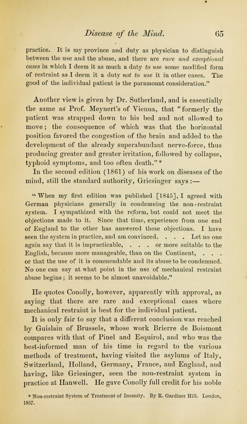 practice. It is my province and duty as physician to distinguish between the use and the abuse, and there are rare and exceptional cases in which I deem it as much a duty to use some modified form of restraint as I deem it a duty not to use it in other cases. The good of the individual patient is the paramount consideration. Another view is given by Dr. Sutherland, and is essentially the same as Prof. Meynert's of Vienna, that  formerly the patient was strapped down to his bed and not allowed to move; the consequence of which was that the horizontal position favored the congestion of the brain and added to the development of the already superabundant nerve-force, thus producing greater and greater irritation, followed by collapse, typhoid symptoms, and too often death.* In the second edition (1861) of his work on diseases of the mind, still the standard authority, Griesinger says :— When my first edition was published [1845], I agreed with German physicians generally in condemning the non-restraint system. I sympathized with the reform, but could not meet the objections made to it. Since that time, experience from one end of England to the other has answered these objections. I have seen the S3Tstem in practice, and am convinced. . . . Let no one again say that it is impracticable, ... or more suitable to the English, because more manageable, than on the Continent, . . . or that the use of it is commendable and its abuse to be condemned. No one can say at what point in the use of mechanical restraint abuse begins ; it seems to be almost unavoidable. He quotes Conolly, however, apparently with approval, as saying that there are rare and exceptional cases where mechanical restraint is best for the individual patient. It is only fair to say that a different conclusion.was reached by Guislain of Brussels, whose work Brierre de Boismont compares with that of Pinel and Esquirol, and who was the best-informed man of his time in regard to the various methods of treatment, having visited the asylums of Italy, Switzerland, Holland, Germany, France, and England, and having, like Griesinger, seen the non-restraint system in practice at Hanwell. He gave Conolly full credit for his noble * Non-restraint System of Treatment of Insanity. By R. Gardiner Hill. London, 1857.