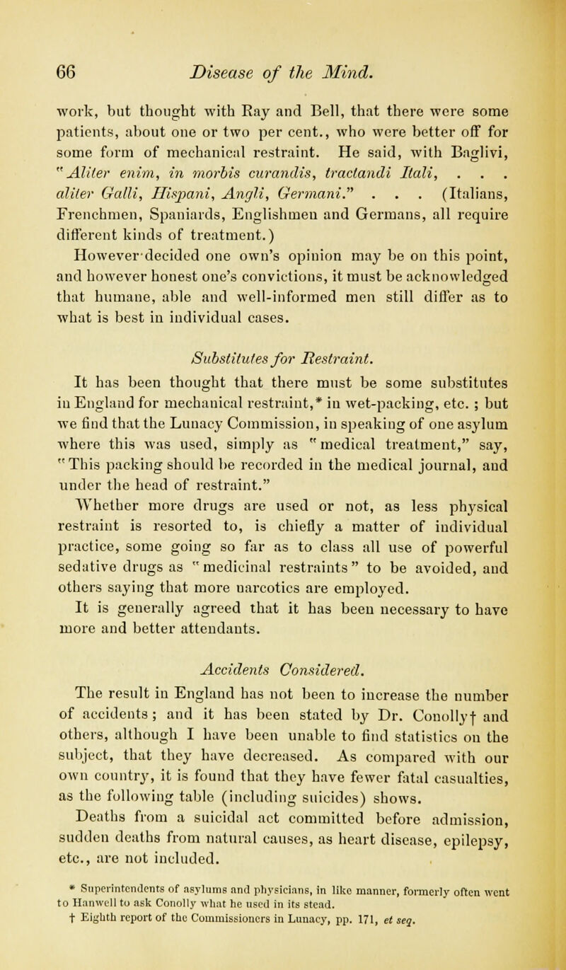 work, but thought with Eay and Bell, that there were some patients, about one or two per cent., who were better off for some form of mechanical restraint. He said, with Baglivi,  Aliter enim, in morbis curandis, traclandi Ilali, aliter Galli, ffispani, Angli, Germani. . . . (Italians, Frenchmen, Spaniards, Englishmen and Germans, all require different kinds of treatment.) However-decided one own's opinion may be on this point, and however honest one's convictions, it must be acknowledged that humane, able and well-informed men still differ as to what is best in individual cases. Substitutes for Restraint. It has been thought that there must be some substitutes in England for mechanical restraint,* in wet-packing, etc. ; but we find that the Lunacy Commission, in speaking of one asylum where this was used, simply as  medical treatment, say, This packing should be recorded in the medical journal, and under the head of restraint. Whether more drugs are used or not, as less physical restraint is resorted to, is chiefly a matter of individual practice, some going so far as to class all use of powerful sedative drugs as medicinal restraints to be avoided, and others saying that more uarcotics are employed. It is generally agreed that it has been necessary to have more and better attendants. Accidents Considered. The result in England has not been to increase the number of accidents; and it has been stated by Dr. Conollyf and others, although I have been unable to find statistics on the subject, that they have decreased. As compared with our own country, it is found that they have fewer fatal casualties, as the following table (including suicides) shows. Deaths from a suicidal act committed before admission, sudden deaths from natural causes, as heart disease, epilepsy, etc., are not included. * Superintendents of asylums and physicians, in like manner, formerly often went to Hanwell to ask Conolly what he used in its stead, t Eighth report of the Commissioners in Lunacy, pp. 171, et seq.