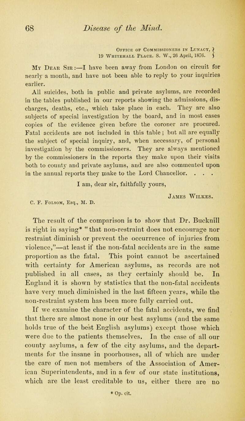 Office of Commissioners in Lunacy, ) 19 Whitehall Place. S. W., 26 April, 1876. J My Dear Sir:—I have been away from London on circuit for nearly a month, and have not been able to reply to your inquiries earlier. All suicides, both in public and private asylums, are recorded in the tables published in our reports showing the admissions, dis- charges, deaths, etc., which take place in each. They are also subjects of special investigation by the board, and in most cases copies of the evidence given before the coroner are procured. Fatal accidents are not included in this table; but all are equally the subject of special inquiry, and, when necessary, of personal investigation by the commissioners. They are always mentioned by the commissioners in the reports they make upon their visits both to county and private asylums, and are also commented upon in the annual reports they make to the Lord Chancellor. . . . I am, dear sir, faithfully yours, James Wilkes. C. F. Folsom, Esq., M. D. The result of the comparison is to show that Dr. Bucknill is right in saying* that non-restraint does not encourage nor restraint diminish or prevent the occurrence of injuries from violence,—at least if the non-fatal accidents are in the same proportion as the fatal. This point cannot be ascertained with certainty for American asylums, as records are not published in all cases, as they certainly should be. In England it is shown by statistics that the non-fatal accidents have very much diminished in the last fifteen years, while the non-restraint system has been more fully carried out. If we examine the character of the fatal accidents, we find that there are almost none in our best asylums (and the same holds true of the best English asylums) except those which were due to the patients themselves. In the case of all our county asylums, a few of the city asylums, and the depart- ments for the insane in poorhouses, all of which are under the care of men not members of the Association of Amer- ican Superintendents, and in a few of our state institutions, which are the least creditable to us, either there are no * Op. tit.