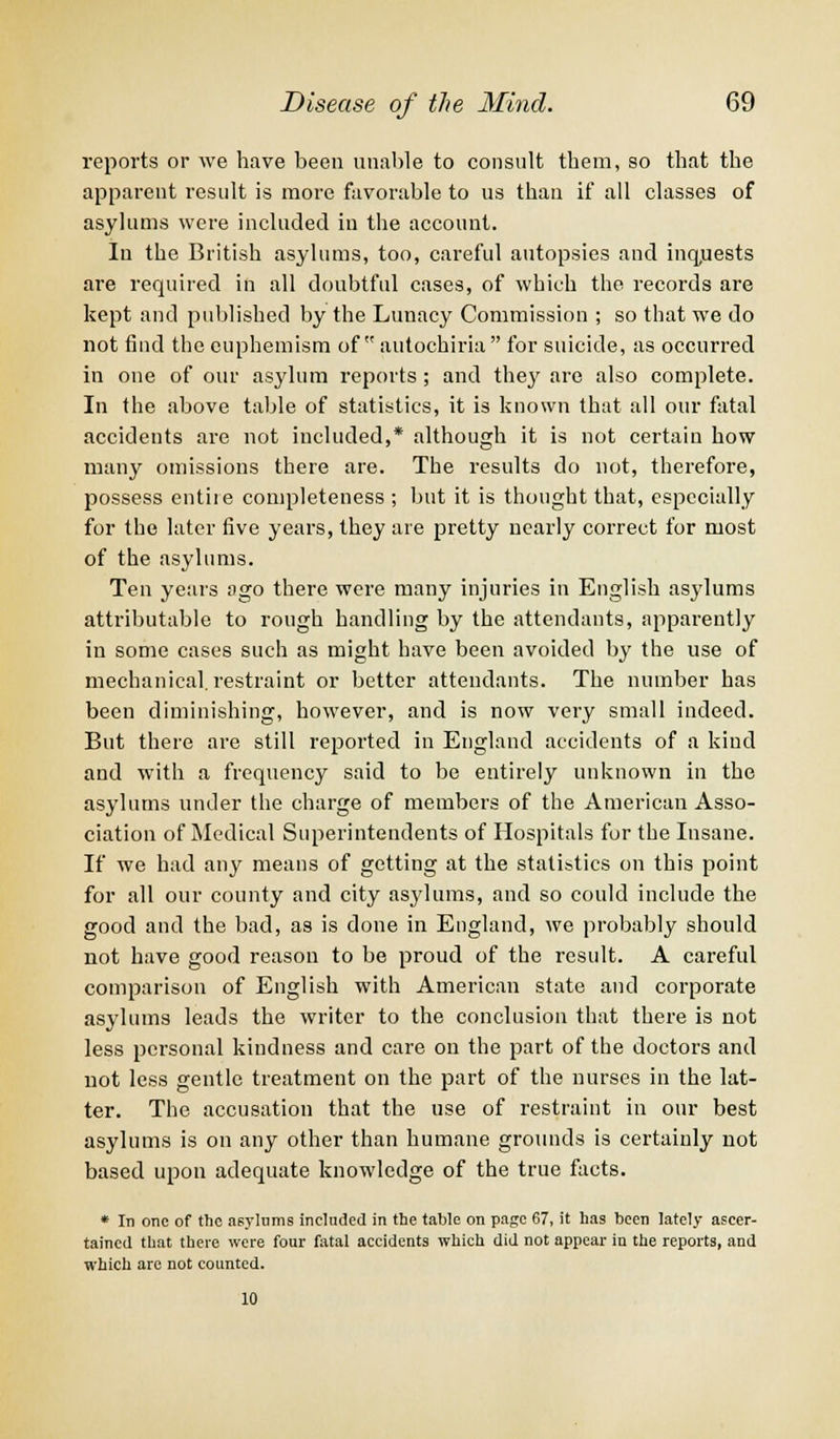 reports or we have been unable to consult them, so that the apparent result is more favorable to us than if all classes of asylums were included in the account. In the British asylums, too, careful autopsies and inquests are required in all doubtful cases, of which the records are kept and published by the Lunacy Commission ; so that we do not find the euphemism of autochiria  for suicide, as occurred in one of our asylum reports; and they are also complete. In the above table of statistics, it is known that all our fatal accidents are not included,* although it is not certain how many omissions there are. The results do not, therefore, possess entile completeness ; but it is thought that, especially for the later five years, they ate pretty nearly correct for most of the asylums. Ten years ago there were many injuries in English asylums attributable to rough handling by the attendants, apparently in some cases such as might have been avoided by the use of mechanical, restraint or better attendants. The number has been diminishing, however, and is now very small indeed. But there are still reported in England accidents of a kind and with a frequency said to be entirely unknown in the asylums under the charge of members of the American Asso- ciation of Medical Superintendents of Hospitals for the Insane. If we had any means of getting at the statistics on this point for all our county and city asylums, and so could include the good and the bad, as is done in England, we probably should not have good reason to be proud of the result. A careful comparison of English with American state and corporate asylums leads the writer to the conclusion that there is not less personal kindness and care on the part of the doctors and not less gentle treatment on the part of the nurses in the lat- ter. The accusation that the use of restraint in our best asylums is on any other than humane grounds is certainly not based upon adequate knowledge of the true facts. * In one of the asylums included in the table on page 67, it has been lately ascer- tained that there were four fatal accidents which did not appear in the reports, and which are not counted. 10