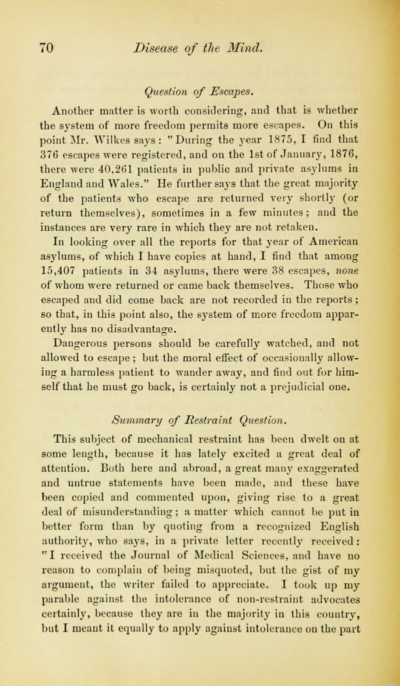 Question of Escapes. Another matter is worth considering, and that is whether the system of more freedom permits more escapes. On this point Mr. Wilkes says: During the year 1875, I find that 376 escapes were registered, and on the 1st of January, 1876, there were 40,261 patients in public and private asylums in England and Wales. He further says that the great majority of the patients who escape are returned very shortly (or return themselves), sometimes in a few minutes; and the instances are very rare in which they are not retaken. In looking over all the reports for that year of American asylums, of which I have copies at hand, I find that among 15,407 patients in 34 asylums, there were 38 escapes, none of whom were returned or came back themselves. Those who escaped and did come back are not recorded in the reports; so that, in this point also, the system of more freedom appar- ently has no disadvantage. Dangerous persons should be carefully watched, and not allowed to escape ; but the moral effect of occasionally allow- ing a harmless patient to wander away, and find out for him- self that he must go back, is certainly not a prejudicial one. Summary of Restraint Question. This subject of mechanical restraint has been dwelt on at some length, because it has lately excited a great deal of attention. Both here and abroad, a great many exaggerated and untrue statements have been made, and these have been copied and commented upon, giving rise to a great deal of misunderstanding; a matter which cannot be put in better form than by quoting from a recognized English authority, who says, in a private letter recently received : I received the Journal of Medical Sciences, and have no reason to complain of being misquoted, but the gist of my argument, the writer failed to appreciate. I took up my parable against the intolerance of non-restraint advocates certainly, because they are in the majority in this country, but I meant it equally to apply against intolerance on the part