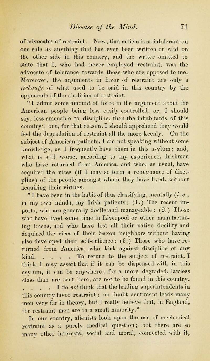 of advocates of restraint. Now, that article is as intolerant on one side as airything that has ever been written or said on the other side in this country, and the writer omitted to state that I, who had never employed restraint, was the advocate of tolerance towards those who are opposed to me. Moreover, the arguments in favor of restraint are only a rechauffe of what used to be said in this country by the opponents of the abolition of restraint. I admit some amount of force in the argument about the American people being less easily controlled, or, I should say, less amenable to discipline, than the inhabitants of this country; but, for that reason, I should apprehend they would feel the degradation of restraint all the more keenly. On the subject of American patients, I am not speaking without some knowledge, as I frequently have them in this asylum; and, what is still worse, according to my experience, Irishmen who have returned from America, and who, as usual, have acquired the vices (if I may so term a repugnance of disci- pline) of the people amongst whom they have lived, without acquiring their virtues.  I have been in the habit of thus classifying, mentally (i. e., in my own mind), my Irish patients: (1.) The recent im- ports, who are generally docile and manageable; (2.) Those who have lived some time in Liverpool or other manufactur- ing towns, and who have lost all their native docilitv and acquired the vices of their Saxon neighbors without having also developed their self-reliance; (3.) Those who have re- turned from America, who kick against discipline of any kind To return to the subject of restraint, I think I may assert that if it can be dispensed with in this asylum, it can be anywhere; for a more degraded, lawless class than are sent here, are not to be found in this country. . I do not think that the leading superintendents in this country favor restraint; no doubt sentiment leads many men very far in theory, but I really believe that, in England, the restraint men are in a small minority. In our country, alienists look upon the use of mechanical restraint as a purely medical question; but there are so many other interests, social and moral, connected with it,