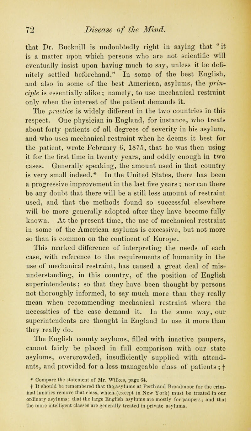that Dr. Bucknill is undoubtedly right in saying that it is a matter upon which persons who are not scientific will eventually insist upon having much to say, unless it be defi- nitely settled beforehand. In some of the best English, and also in some of the best American, asylums, the prin- ciple is essentially alike; namely, to use mechanical restraint only when the interest of the patient demands it. The practice is widely different in the two countries in this respect. One physician in England, for instance, who treats about forty patients of all degrees of severity in his asylum, and who uses mechanical restraint when he deems it best for the patient, wrote February 6, 1875, that he was then using it for the first time in twenty years, and oddly enough in two cases. Generally speaking, the amount used in that country is very small indeed.* In the United States, there has been a progressive improvement in the last five years ; nor can there be any doubt that there will be a still less amount of restraint used, and that the methods found so successful elsewhere will be more generally adopted after they have become fully known. At the present time, the use of mechanical restraint in some of the American asylums is excessive, but not more so than is common on the continent of Europe. This marked difference of interpreting the needs of each case, with reference to the requirements of humanity in the use of mechanical restraint, has caused a great deal of mis- understanding, in this country, of the position of English superintendents; so that they have been thought by persons not thoroughly informed, to say much more than they really mean when recommending mechanical restraint where the necessities of the case demand it. In the same way, our superintendents are thought in England to use it more than they really do. The English county asylums, filled with inactive paupers, cannot fairly be placed in full comparison with our state asylums, overcrowded, insufficiently supplied with attend- ants, and provided for a less manageable class of patients; \ * Compare the statement of Mr. Wilkes, page 64. t It should be remembered that the,asylums at Perth and Broadmoor for the crim- inal lunatics remove that class, which (except in New York) must be treated in our ordinary asylums; that the large English asylums are mostly for paupers; and that the more intelligent classes are generally treated in private asylums.