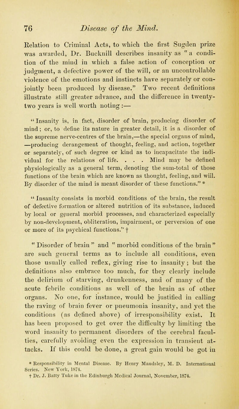 Relation to Criminal Acts, to which the first Sugden prize was awarded, Dr. Bucknill descrihes insanity as a condi- tion of the mind in which a false action of conception or judgment, a defective power of the will, or an uncontrollable violence of the emotions and instincts have separately or con- jointly been produced by disease. Two recent definitions illustrate still greater advance, and the difference in twenty- two years is well worth noting :— Insanity is, in fact, disorder of brain, producing disorder of mind; or, to define its nature in greater detail, it is a disorder of the supreme nerve-centres of the brain,—the special organs of mind, —producing derangement of thought, feeling, and action, together or separately, of such degree or kind as to incapacitate the indi- vidual for the relations of life. . . . Mind may be defined physiologically as a general term, denoting the sum-total of those functions of the brain which are known as thought, feeling, and will. By disorder of the mind is meant disorder of these functions.* Insanity consists in morbid conditions of the brain, the result of defective formation or altered nutrition of its substance, induced by local or general morbid processes, and characterized especially by non-development, obliteration, impairment, or perversion of one or more of its psychical functions. f Disorder of brain and morbid conditions of the brain are such general terms as to include all conditions, even those usually called reflex, giving rise to insanity; but the definitions also embrace too much, for they clearly include the delirium of starving, drunkenness, and of many of the acute febrile conditions as well of the brain as of other organs. No one, for instance, would be justified in calling the raving of brain fever or pneumonia insanity, and yet the conditions (as defined above) of irresponsibility exist. It has been proposed to get over the difficulty by limiting the word insanity to permanent disorders of the cerebral facul- ties, carefully avoiding even the expression in transient at- tacks. If this could be done, a great gain would be got iu * Responsibility in Mental Disease. By Henry Maudslcy, M. D. International Series. New York, 1874. t Dr. J. Batty Tuke in the Edinburgh Medical Journal, November, 1874.