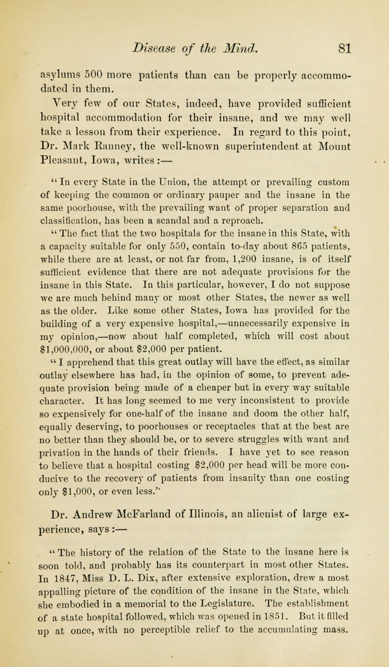 asylums 500 more patients than can be properly accommo- dated in them. Very few of our States, indeed, have provided sufficient hospital accommodation for their insane, and we may well take a lesson from their experience. In regard to this point, Dr. Mark Eanney, the well-known superintendent at Mount Pleasant, Iowa, writes :—  In cvciy State in the Union, the attempt or prevailing custom of keeping the common or ordinary pauper and the insane in the same poorhouse, with the prevailing want of proper separation and classification, has been a scandal and a reproach.  The fact that the two hospitals for the insane in this State, with a capacity suitable for only 5.50, contain to-da)' about 865 patients, while there are at least, or not far from, 1,200 insane, is of itself sufficient evidence that there are not adequate provisions for the insane in this State. In this particular, however, I do not suppose we are much behind many or most other States, the newer as well as the older. Like some other States, Iowa has provided for the building of a very expensive hospital,—unnecessarily expensive in my opinion,—now about half completed, which will cost about $1,000,000, or about $2,000 per patient.  I apprehend that this great outlaj' will have the effect, as similar outlay elsewhere has had, in the opinion of some, to prevent ade- quate provision being made of a cheaper but in every way suitable character. It has long seemed to me very inconsistent to provide so expensively for one-half of the insane and doom the other half, equall}' deserving, to poorhouses or receptacles that at the best are no better than they should be, or to severe struggles with want and privation in the hands of their friends. I have yet to see reason to believe that a hospital costing $2,000 per head will be more con- ducive to the recovery of patients from insanity than one costing only $1,000, or even less. Dr. Andrew McFarland of Illinois, an alienist of large ex- perience, says:—  The history of the relation of the State to the insane here is soon told, and probably has its counterpart in most other States. In 1847, Miss D. L. Dix, after extensive exploration, drew a most appalling picture of the condition of the insane in the State, which she embodied in a memorial to the Legislature. The establishment of a state hospital followed, which was opened in 1851. But it filled up at once, with no perceptible relief to the accumulating mass.