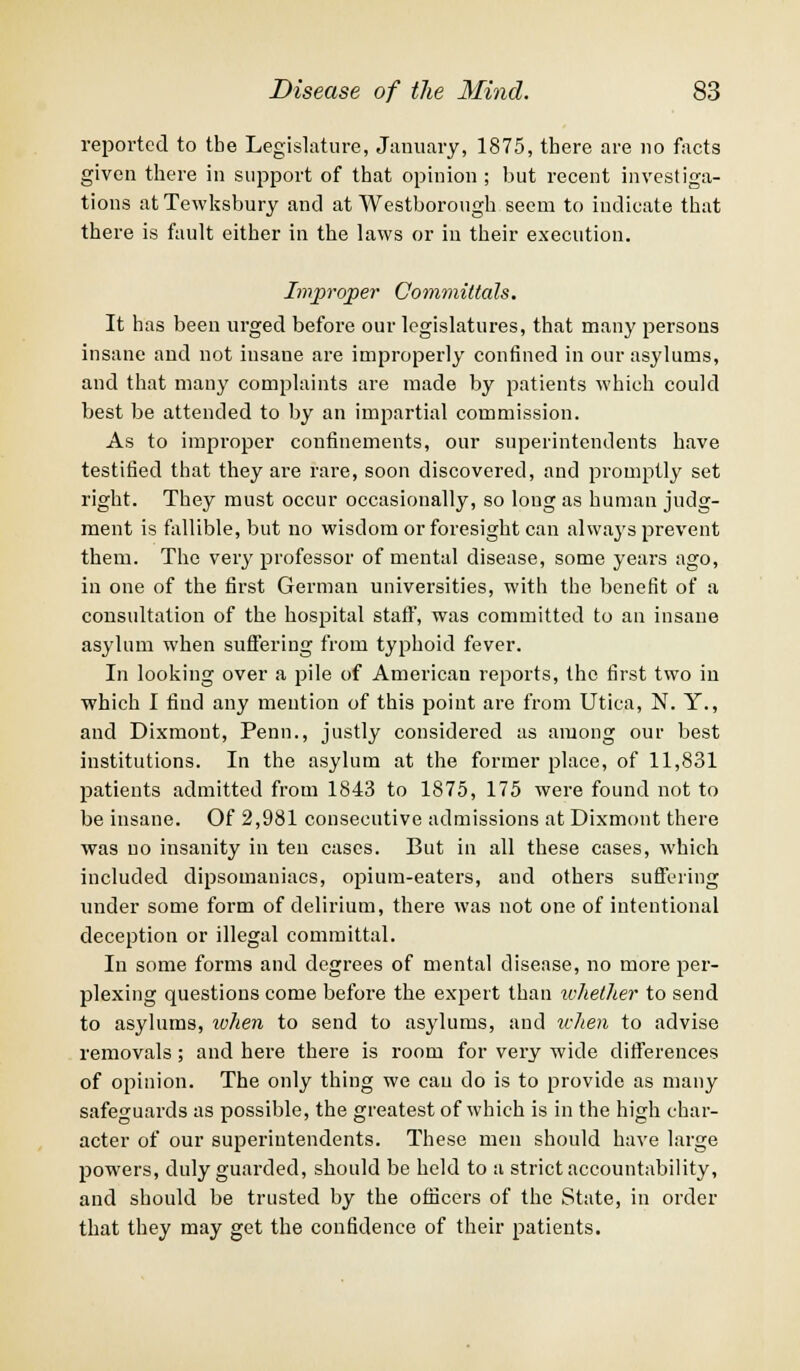 reported to tbe Legislature, January, 1875, there are no facts given there in support of that opinion ; but recent investiga- tions at Tewksbury and at Westborough seem to indicate that there is fault either in the laws or in their execution. Improper Committals. It has been urged before our legislatures, that many persons insane and not insane are improperly confined in our asylums, and that many complaints are made by patients which could best be attended to by an impartial commission. As to improper confinements, our superintendents have testified that they are rare, soon discovered, and promptly set right. They must occur occasionally, so long as human judg- ment is fallible, but no wisdom or foresight can always prevent them. The very professor of mental disease, some years ago, in one of the first German universities, with the benefit of a consultation of the hospital staff', was committed to an insane asylum when suffering from typhoid fever. In looking over a pile of American reports, the first two in which I find any mention of this point are from Utica, N. Y., and Dixmont, Penn., justly considered as among our best institutions. In the asylum at the former place, of 11,831 patients admitted from 1843 to 1875, 175 were found not to be insane. Of 2,981 consecutive admissions at Dixmont there was no insanity in ten cases. But in all these cases, which included dipsomaniacs, opium-eaters, and others suffering under some form of delirium, there was not one of intentional deception or illegal committal. In some forms and degrees of mental disease, no more per- plexing questions come before the expert than whether to send to asylums, when to send to asylums, and when to advise removals; and here there is room for very wide differences of opinion. The only thing we can do is to provide as many safeguards as possible, the greatest of which is in the high char- acter of our superintendents. These men should have large powers, duly guarded, should be held to a strict accountability, and should be trusted by the officers of the State, in order that they may get the confidence of their patients.