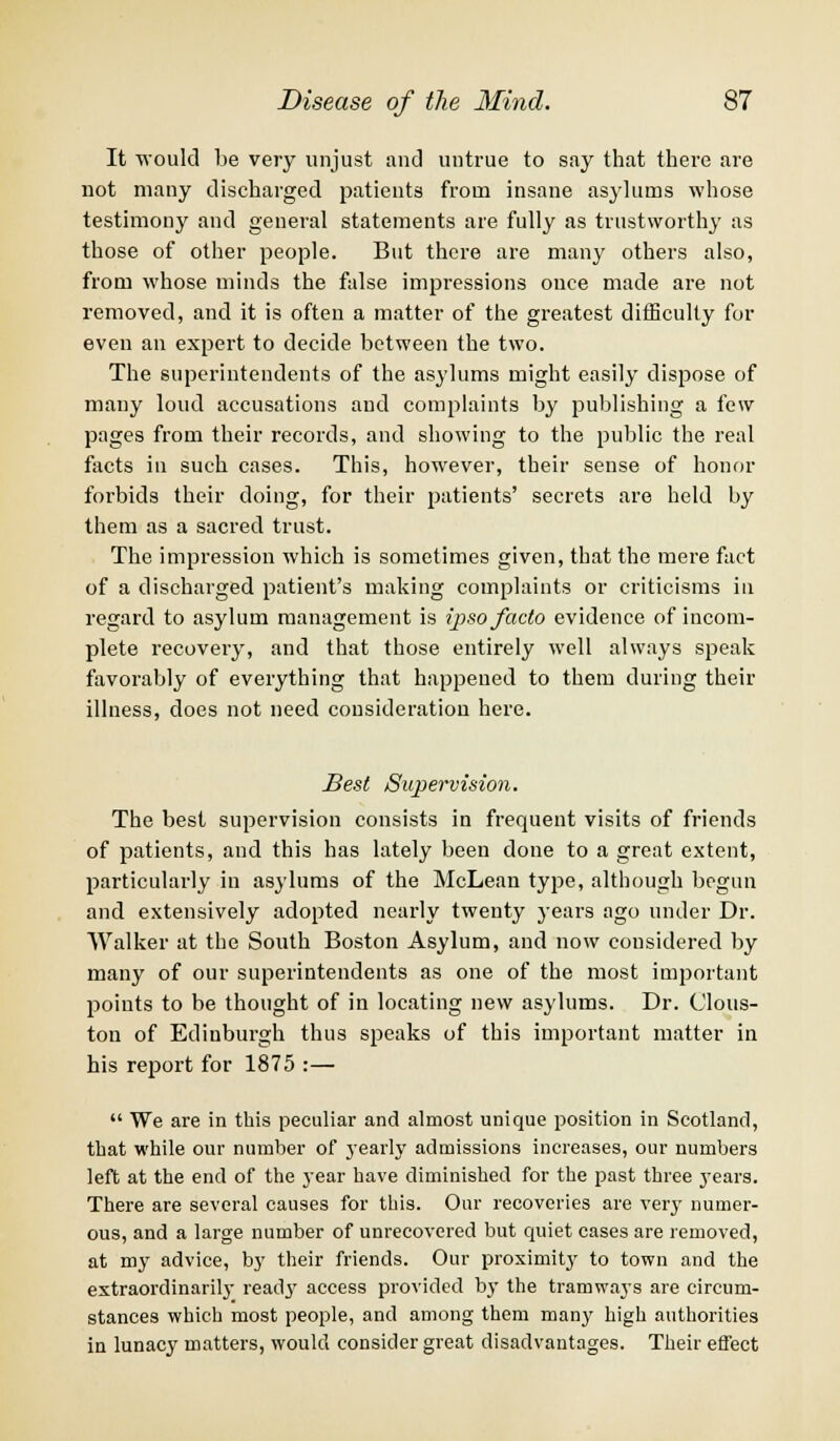 It would be very unjust and untrue to say that there are not many discharged patients from insane asylums whose testimony and general statements are fully as trustworthy as those of other people. But there are many others also, from whose minds the false impressions once made are not removed, and it is often a matter of the greatest difficulty for even an expert to decide between the two. The superintendents of the asylums might easily dispose of many loud accusations and complaints by publishing a few pages from their records, and showing to the public the real facts in such cases. This, however, their sense of honor forbids their doing, for their patients' secrets are held by them as a sacred trust. The impression which is sometimes given, that the mere fact of a discharged patient's making complaints or criticisms in regard to asylum management is ipso facto evidence of incom- plete recovery, and that those entirely well always speak favorably of everything that happened to them during their illness, does not need consideration here. Best Supervision. The best supervision consists in frequent visits of friends of patients, and this has lately been done to a great extent, particularly in asylums of the McLean type, although begun and extensively adopted nearly twenty years ago under Dr. Walker at the South Boston Asylum, and now considered by many of our superintendents as one of the most important points to be thought of in locating new asylums. Dr. Clous- ton of Edinburgh thus speaks of this important matter in his report for 1875 :—  We are in this peculiar and almost unique position in Scotland, that while our number of yearly admissions increases, our numbers left at the end of the year have diminished for the past three years. There are several causes for this. Our recoveries are very numer- ous, and a large number of unrecovered but quiet cases are removed, at my advice, by their friends. Our proximity to town and the extraordinarily ready access provided by the tramways are circum- stances which most people, and among them many high authorities in lunacy matters, would consider great disadvantages. Their effect