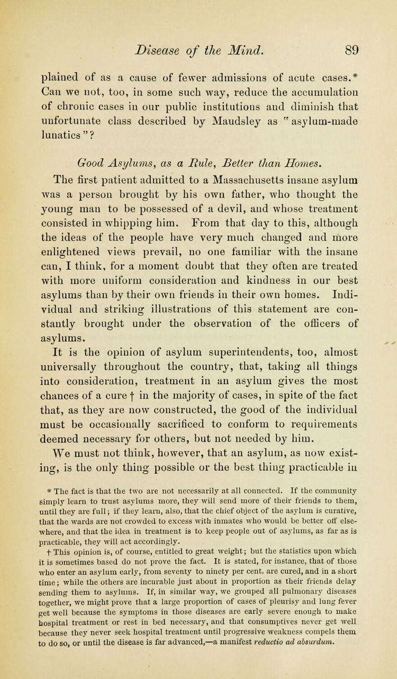 plained of as a cause of fewer admissions of acute cases.* Can we not, too, in some such way, reduce the accumulation of chronic cases in our public institutions and diminish that unfortunate class described by Maudsley as  asylum-made lunatics? Good Asylums, as a Rule, Belter than Homes. The first patient admitted to a Massachusetts insane asylum was a person brought by his own father, who thought the young man to be possessed of a devil, and whose treatment consisted in whipping him. From that day to this, although the ideas of the people have very much changed and more enlightened views prevail, no one familiar with the insane can, I think, for a moment doubt that they often are treated with more uniform consideration and kindness in our best asylums than by their own friends in their own homes. Indi- vidual and striking illustrations of this statement are con- stantly brought under the observation of the officers of asylums. It is the opinion of asylum superintendents, too, almost universally throughout the country, that, taking all things into consideration, treatment in an asylum gives the most chances of a cure f in the majority of cases, in spite of the fact that, as they are now constructed, the good of the individual must be occasionally sacrificed to conform to requirements deemed necessary for others, but not needed by him. We must not think, however, that an asylum, as now exist- ing, is the only thing possible or the best thing practicable in * The fact is that the two are not necessarily at all connected. If the community simply learn to trust asylums more, they will send more of their friends to them, until they are full; if they learn, also, that the chief object of the asylum is curative, that the wards are not crowded to excess with inmates who would be better off else- where, and that the idea in treatment is to keep people out of asylums, as far as is practicable, they will act accordingly. t This opinion is, of course, entitled to great weight; but the statistics upon which it is sometimes based do not prove the fact. It is stated, for instance, that of those who enter an asylum early, from seventy to ninety per cent, are cured, and in a short time; while the others are incurable just about in proportion as their friends delay sending them to asylums. If, in similar way, we grouped all pulmonary diseases together, we might prove that a large proportion of cases of pleurisy and lung fever get well because the symptoms in those diseases are early severe enough to make hospital treatment or rest in bed necessary, and that consumptives never get well because they never seek hospital treatment until progressive weakness compels them to do so, or until the disease is far advanced,—a manifest reductio ad absurdum.