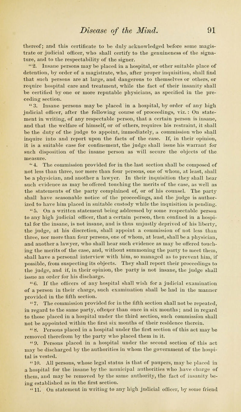 thereof; and this certificate to be duly acknowledged before some magis- trate or judicial officer, who shall certify to the genuineness of the signa- ture, and to the respectability of the signer.  2. Insane persons may be placed in a hospital, or other suitable place of detention, by order of a magistrate, who, after proper inquisition, shall find that such persons are at large, and dangerous to themselves or others, or require hospital care and treatment, while the fact of their insanity shall be certified by one or more reputable physicians, as specified in the pre- ceding section.  3. Insane persons may be placed in a hospital, by order of any high judicial officer, after the following course of proceedings, viz. : On state- ment in writing, of any respectable person, that a certain person is insane, and that the welfare of himself, or of others, requires his restraint, it shall be the duty of the judge to appoint, immediately, a commission who shall inquire into and report upon the facts of the case. If, in their opinion, it is a suitable case for confinement, the judge shall issue his warrant for such disposition of the insane person as will secure the objects of the measure. '• 4. The commission provided for in the last section shall be composed of not less than three, nor more than four persons, one of whom, at least, shall be a physician, and another a lawyer. In their inquisition they shall hear such evidence as may be offered touching the merits of the case, as well as the statements of the party complained of, or of his counsel. The party shall have seasonable notice of the proceedings, and the judge is author- ized to have him placed in suitable custody while the inquisition is pending.  5. On a written statement being addressed by some respectable person to any high judicial officer, that a certain person, then confined in a hospi- tal for the insane, is not insane, and is thus unjustly deprived of his liberty, the judge, at his discretion, shall appoint a commission of not less than three, nor more than four persons, one of whom, at least, shall be a physician, and another a lawyer, who shall hear such evidence as may be offered touch- ing the merits of the case, and, without summoning the party to meet them, shall have a personal interview with him, so managed as to prevent him, if possible, from suspecting its objects. They shall report their proceedings to the judge, and if, in their opinion, the party is not insane, the judge shall issue an order for his discharge. 6. If the officers of any hospital shall wish for a judicial examination of a person in their charge, such examination shall be had in the manner provided in the fifth section.  7. The commission provided for in the fifth section shall not be repeated, in regard to the same party, ofteijer than once in six months; aud in regard to those placed in a hospital under the third section, such commission shall not be appointed within the first six months of their residence therein.  8. Persons placed in a hospital under the first section of this act maybe removed therefrom by the party who placed them in it.  9. Persons placed in a hospital under the second section of this act may be discharged by the authorities in whom the government of the hospi- tal is vested.  10. All persons, whoso legal status is that of paupers, may be placed in a hospital for the insane by the municipal authorities who have charge of them, and may be removed by the same authority, the fact of insanity be- ing established as in the first section.  11. On statement in writing to any high judicial officer, by some friend