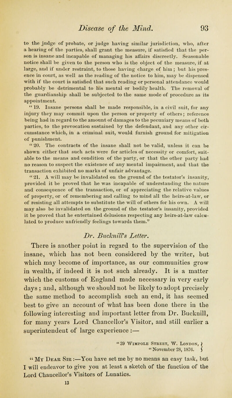 to the judge of probate, or judge having similar jurisdiction, who, after a hearing of the parties, shall grant the measure, if satisfied that the per- son is insane and incapable of managing his affairs discreetly. Seasonable notice shall be given to the person who is the object of the measure, if at large, and if under restraint, to those having charge of him ; but his pres- ence in court, as well as the reading of the notice to him, may be dispensed with if the court is satisfied that such reading or personal attendance would probably be detrimental to his mental or bodily health. The removal of the guardianship shall be subjected to the same mode of procedure as its appointment.  19. Insane persons shall be made responsible, in a civil suit, for any injury they may commit upon the person or property of others; reference being had in regard to the amount of damages to the pecuniary means of both parties, to the provocation sustained by the defendant, and any other cir- cumstance which, in a criminal suit, would furnish ground for mitigation of punishment.  20. The contracts of the insane shall not be valid, unless it can be shown either that such acts were for articles of necessity or comfort, suit- able to the means and condition of the party, or that the other party had no reason to suspect the existence of any mental impairment, and that the transaction exhibited no marks of unfair advantage. 21. A will may be invalidated on the ground of the testator's insanity, provided it be proved that he was incapable of understanding the nature and consequence of the transaction, or of appreciating the relative values of property, or of remembering and calling to mind all the heirs-at-law, or of resisting all attempts to substitute the will of others for his own. A will may also be invalidated on the ground of the testator's insanity, provided it be proved that he entertained delusions respecting any heirs-at-law calcu- lated to produce unfriendly feelings towards them. Dr. BuckniWs Letter. There is another point iu regard to the supervision of the insane, which has not been considered by the writer, but which may become of importance, as our communities grow in wealth, if indeed it is not such already. It is a matter which the customs of England made necessary iu very early days ; and, although we should not be likely to adopt precisely the same method to accomplish such an end, it has seemed best to give an account of what has been done there in the following interesting and important letter from Dr. Buckuill, for many years Lord Chancellor's Visitor, and still earlier a superintendent of large experience :— 39 Wimpole Street, W. London, )  November 28, 1876. J  My Dear Sir :—You have set me by no means an easy task, but I will endeavor to give you at least a sketch of the function of the Lord Chancellor's Visitors of Lunatics. 13