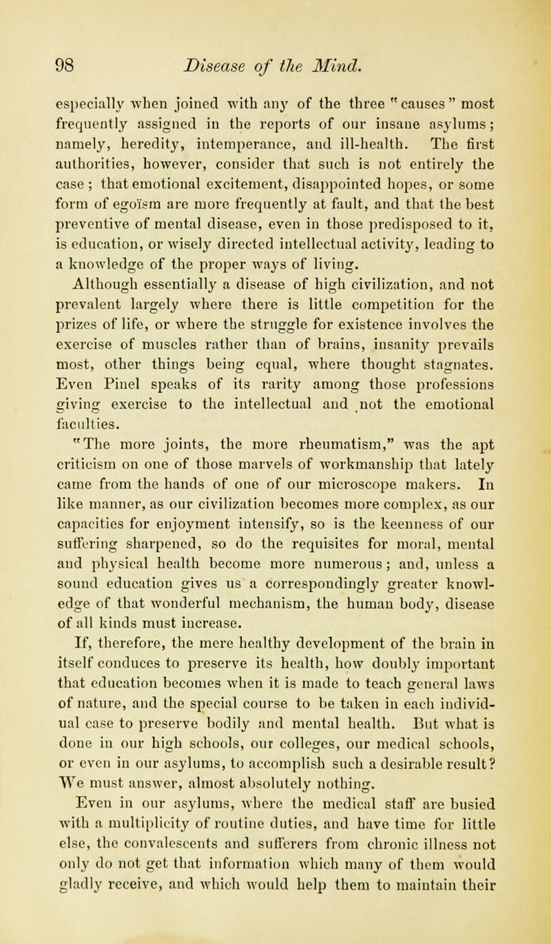 especially when joined with any of the three causes most frequently assigned in the reports of our insaue asylums; namely, heredity, intemperance, and ill-health. The first authorities, however, consider that such is not entirely the case; that emotional excitement, disappointed hopes, or some form of egoism are more frequently at fault, and that the best preventive of mental disease, even in those predisposed to it, is education, or wisely directed intellectual activity, leading to a knowledge of the proper ways of living. Although essentially a disease of high civilization, and not prevalent largely where there is little competition for the prizes of life, or where the struggle for existence involves the exercise of muscles rather than of brains, insanity prevails most, other things being equal, where thought stagnates. Even Pinel speaks of its rarity among those professions giving exercise to the intellectual and not the emotional faculties. The more joints, the more rheumatism, was the apt criticism on one of those marvels of workmanship that lately came from the hands of one of our microscope makers. In like manner, as our civilization becomes more complex, as our capacities for enjoyment intensify, so is the keenness of our suffering sharpened, so do the requisites for moral, mental and physical health become more numerous; and, unless a sound education gives us a correspondingly greater knowl- edge of that wonderful mechanism, the human body, disease of all kinds must increase. If, therefore, the mere healthy development of the brain in itself conduces to preserve its health, how doubly important that education becomes when it is made to teach general laws of nature, and the special course to be taken in each individ- ual case to preserve bodily and mental health. But what is done in our high schools, our colleges, our medical schools, or even in our asylums, to accomplish such a desirable result? We must answer, almost absolutely nothing. Even in our asylums, where the medical staff are busied with a multiplicity of routine duties, and have time for little else, the convalescents and sufferers from chronic illness not only do not get that information which many of them would gladly receive, and which would help them to maintain their