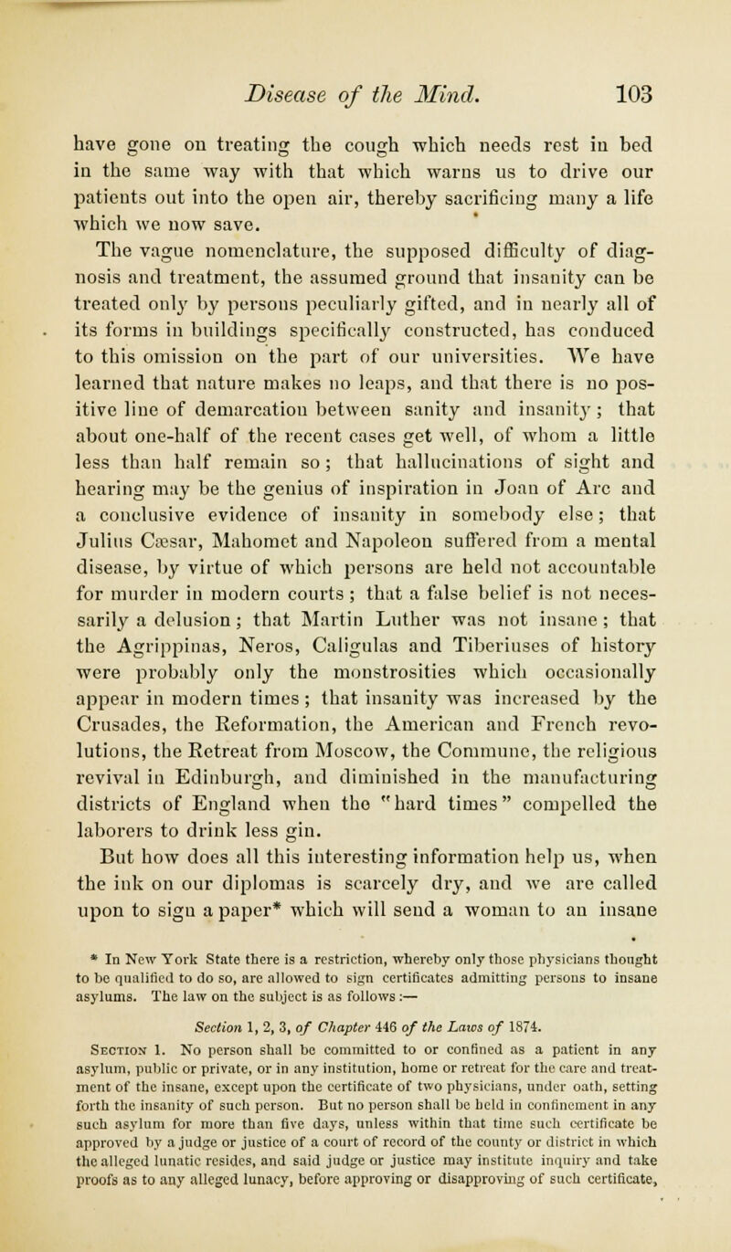 have gone on treating the cough which needs rest in bed in the same way with that which warns us to drive our patients out into the open air, thereby sacrificing many a life which we now save. The vague nomenclature, the supposed difficulty of diag- nosis and treatment, the assumed ground that insanity can be treated only by persons peculiarly gifted, and in nearly all of its forms in buildings specifically constructed, has conduced to this omission on the part of our universities. We have learned that nature makes no leaps, and that there is no pos- itive line of demarcation between sanity and insanity; that about one-half of the recent cases get well, of whom a little less than half remain so ; that hallucinations of sight and hearing may be the genius of inspiration in Joan of Arc and a conclusive evidence of insanity in somebody else; that Julius Cajsar, Mahomet and Napoleon suffered from a mental disease, by virtue of which persons are held not accountable for murder in modern courts ; that a false belief is not neces- sarily a delusion; that Martin Luther was not insane; that the Agrippinas, Neros, Caligulas and Tiberiuses of history were probably only the monstrosities which occasionally appear in modern times ; that insanity was increased by the Crusades, the Reformation, the American and French revo- lutions, the Retreat from Moscow, the Commune, the religious revival in Edinburgh, and diminished in the manufacturing districts of England when the hard times compelled the laborers to drink less gin. But how does all this interesting information help us, when the ink on our diplomas is scarcely dry, and we are called upon to sign a paper* which will send a woman to an insane * In New York State there is a restriction, whereby only those physicians thought to be qualified to do so, are allowed to sign certificates admitting persons to insane asylums. The law on the subject is as follows:— Section 1, 2, 3, of Chapter 446 of the Laws of 1874. Sectiox 1. No person shall be committed to or confined as a patient in any asylum, public or private, or in any institution, home or retreat for the care and treat- ment of the insane, except upon the certificate of two physicians, under oath, setting forth the insanity of such person. But no person shall be held in confinement in any such asylum for more than five days, unless within that time such certificate be approved by a judge or justice of a court of record of the county or district in which the alleged lunatic resides, and said judge or justice may institute inquiry and take proofs as to any alleged lunacy, before approving or disapproving of such certificate,