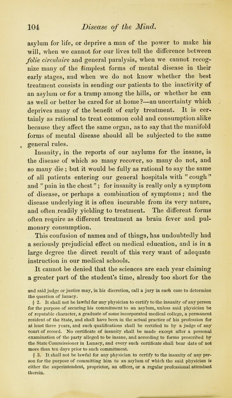 asylum for life, or deprive a man of the power to make his will, when we cannot for our lives tell the difference between folie circulaire and general paralysis, when we cannot recog- nize many of the Simplest forms of mental disease iu their early stages, and when we do not know whether the best treatment consists in sending our patients to the inactivity of an asylum or for a tramp among the hills, or whether he can as well or better be cared for at home?—an uncertainty which deprives many of the benefit of early treatment. It is cer- tainly as rational to treat common cold and consumption alike because they affect the same organ, as to say that the manifold forms of mental disease should all be subjected to the same general rules. Insanity, in the reports of our asylums for the insane, is the disease of which so many recover, so many do not, and so many die ; but it would be fully as rational to say the same of all patients entering our general hospitals with cough and  pain iu the chest; for insanity is really only a symptom of disease, or perhaps a combination of symptoms; and the disease underlying it is often incurable from its very nature, and often readily yielding to treatment. The different forms often require as different treatment as brain fever and pul- monary consumption. This confusion of names and of things, has undoubtedly had a seriously prejudicial effect on medical education, and is in a large degree the direct result of this very want of adequate instruction in our medical schools. It cannot be denied that the sciences are each year claiming a greater part of the student's time, already too short for the and said judge or justice may, in his discretion, call a jury in each case to determine the question of lunacy. §2. It shall not be lawful for any physician to certify to the insanity of any person for the purpose of securing his commitment to an asylum, unless said physician be of reputable character, a graduate of some incorporated medical college, a permanent resident of the State, and shall have been in the actual practice of his profession for at least three year6, and such qualifications shall be certified to by a judge of any court of record. No certificate of insanity shall be made except after a personal examination of the party alleged to be insane, and according to forms prescribed by the State Commissioner in Lunacy, and every such certificate shall bear date of not more than ten days prior to such commitment. § 3. It shall not be lawful for any physician to certify to the insanity of any per- son for the purpose of committing him to an asylum of which the said physician is either the superintendent, proprietor, an officer, or a regular professional attendant therein.