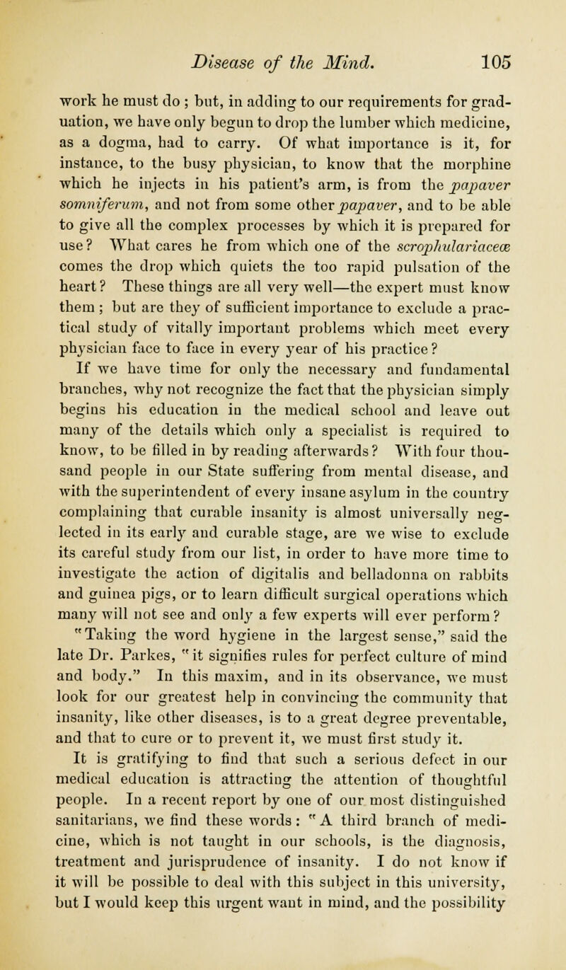 work he must do ; but, in adding to our requirements for grad- uation, we have only begun to drop the lumber which medicine, as a dogma, had to carry. Of what importance is it, for instance, to the busy physician, to know that the morphine which he injects in his patient's arm, is from the papaver somniferum, and not from some other papaver, and to be able to give all the complex processes by which it is prepared for use ? AVhat cares he from which one of the scrophulariacece comes the drop which quiets the too rapid pulsation of the heart? These things are all very well—the expert must know them ; but are they of sufficient importance to exclude a prac- tical study of vitally important problems which meet every physician face to face in every year of his practice ? If we have time for only the necessary and fundamental brauches, why not recognize the fact that the physician simply begins his education in the medical school and leave out many of the details which only a specialist is required to know, to be filled in by reading afterwards? With four thou- sand people in our State suffering from mental disease, and with the superintendent of every insane asylum in the country complaining that curable insanity is almost universally neg- lected in its early and curable stage, are we wise to exclude its careful study from our list, in order to have more time to investigate the action of digitalis and belladonna on rabbits and guinea pigs, or to learn difficult surgical operations which many will not see and only a few experts will ever perform ? Taking the word hygiene in the largest sense, said the late Dr. Parkes,  it signifies rules for perfect culture of mind and body. In this maxim, and in its observance, we must look for our greatest help in convincing the community that insanity, like other diseases, is to a great degree preventable, and that to cure or to prevent it, Ave must first study it. It is gratifying to find that such a serious defect in our medical education is attracting the attention of thoughtful people. In a recent report by one of our most distinguished sanitarians, we find these words: A third branch of medi- cine, which is not taught in our schools, is the diagnosis, treatment and jurisprudence of insanity. I do not know if it will be possible to deal with this subject in this university, but I would keep this urgent want in mind, and the possibility