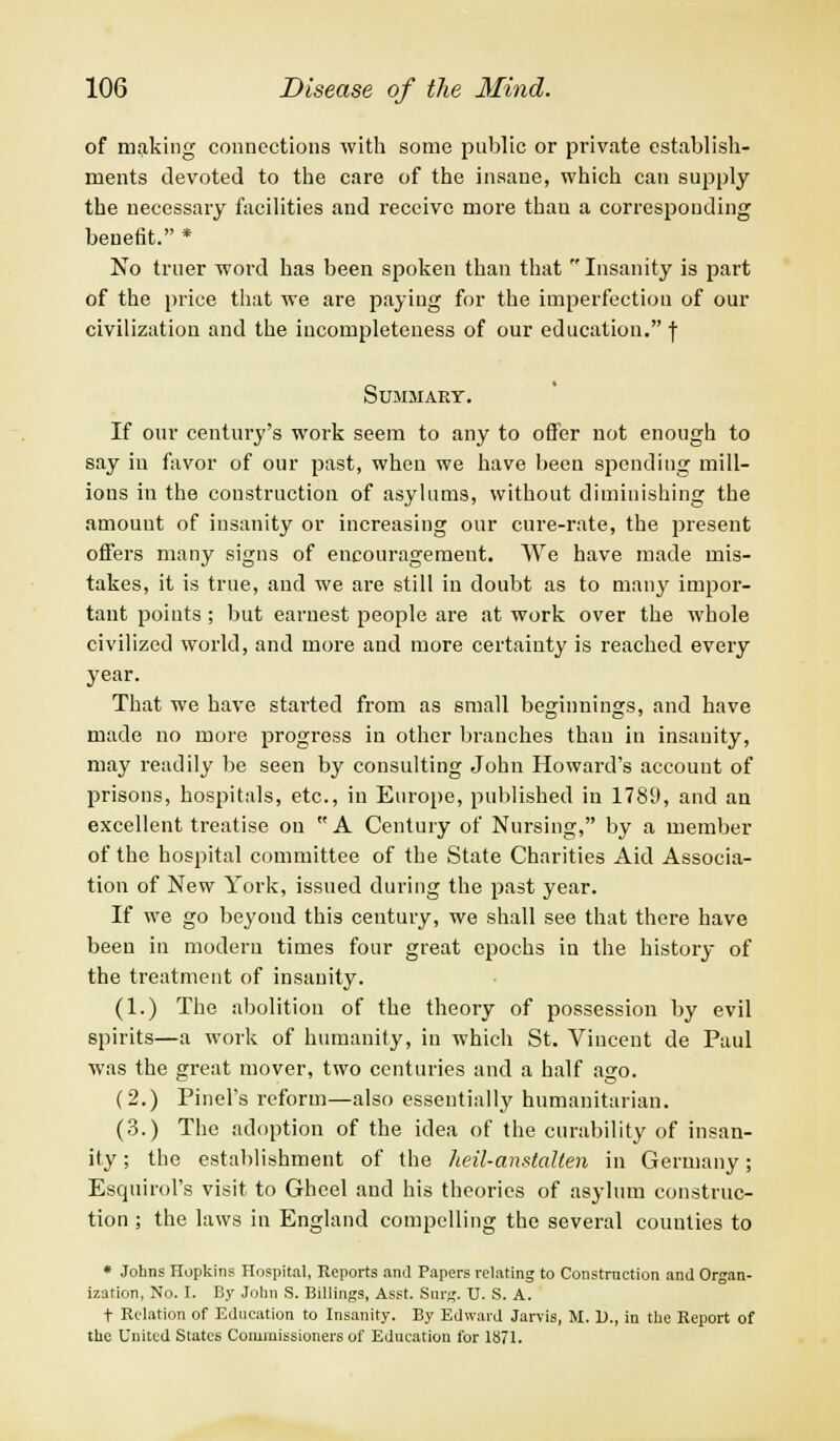 of making connections with some public or private establish- ments devoted to the care of the insane, which can supply the necessary facilities and receive more thau a corresponding benefit. * No truer word has been spoken than that  Insanity is part of the price that we are paying for the imperfection of our civilization and the incompleteness of our education. f Summary. If our century's work seem to any to offer not enough to say in favor of our past, when we have been spending mill- ions in the construction of asylums, without diminishing the amount of insanity or increasing our cure-rate, the present offers many signs of encouragement. We have made mis- takes, it is true, and we are still iu doubt as to many impor- tant points; but earnest people are at work over the whole civilized world, and more and more certainty is reached every year. That we have started from as small beginnings, and have made no more progress in other branches thau in insanity, may readily be seen by consulting John Howard's account of prisons, hospitals, etc., in Europe, published in 1789, and an excellent treatise ou A Century of Nursing, by a member of the hospital committee of the State Charities Aid Associa- tion of New York, issued during the past year. If we go beyond this century, we shall see that there have been in modern times four great epochs in the history of the treatment of insanity. (1.) The abolition of the theory of possession by evil spirits—a work of humanity, in which St. Viucent de Paul was the great mover, two centuries and a half ago. (2.) Pinel's reform—also essentially humanitarian. (3.) The adoption of the idea of the curability of insan- ity ; the establishment of the heil-anstalten in Germany; Esquirol's visit to Ghcel aud his theories of asylum construc- tion ; the laws in England compelling the several counties to * Johns Hopkins Hospital, Reports and Papers relating to Construction and Organ- ization, No. I. By John S. Billings, Asst. Surg. U. S. A. t Relation of Education to Insanity. By Edward Jarvis, M. D., in tbe Report of the United States Commissioners of Education for 1871.