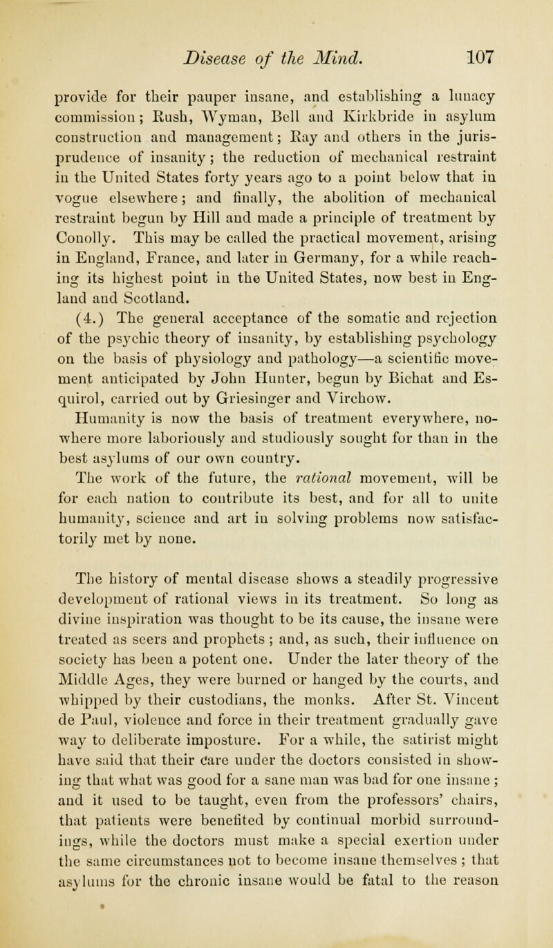 provide for their pauper insane, and establishing a lunacy commission; Eush, Wyman, Bell and Kirkbiide in asylum construction and management; Bay and others in the juris- prudence of insanity; the reduction of mechanical restraint iu the United States forty years ago to a point below that iu vogue elsewhere; and finally, the abolition of mechanical restraint begun by Hill and made a principle of treatment by Conolly. This may be called the practical movement, arising in England, France, and later in Germany, for a while reach- ing its highest point in the United States, now best iu Eng- land and Scotland. (4.) The general acceptance of the somatic and rejection of the psychic theory of insanity, by establishing psychology on the basis of physiology and pathology—a scientific move- ment anticipated by John Hunter, begun by Bichat and Es- quirol, carried out by Griesinger and Virchow. Humanity is now the basis of treatment everywhere, no- where more laboriously and studiously sought for than in the best asylums of our own country. The work of the future, the rational movement, will be for each nation to contribute its best, and for all to unite humanity, science and art iu solving problems now satisfac- torily met by none. The history of mental disease shows a steadily progressive development of rational views in its treatment. So long as divine inspiration was thought to be its cause, the insane were treated as seers and prophets ; and, as such, their influence on society has been a potent one. Under the later theory of the Middle Ages, they were burned or hanged by the courts, aud whipped by their custodians, the monks. After St. Vincent de Paul, violence and force iu their treatment gradually gave way to deliberate imposture. For a while, the satirist might have said that their Care under the doctors consisted in show- ing that what was good for a sane man was bad for one insane ; and it used to be taught, even from the professors' chairs, that patients were benefited by continual morbid surround- ings, while the doctors must make a special exertion under the same circumstances not to become insane themselves ; that asylums for the chronic insane would be fatal to the reason