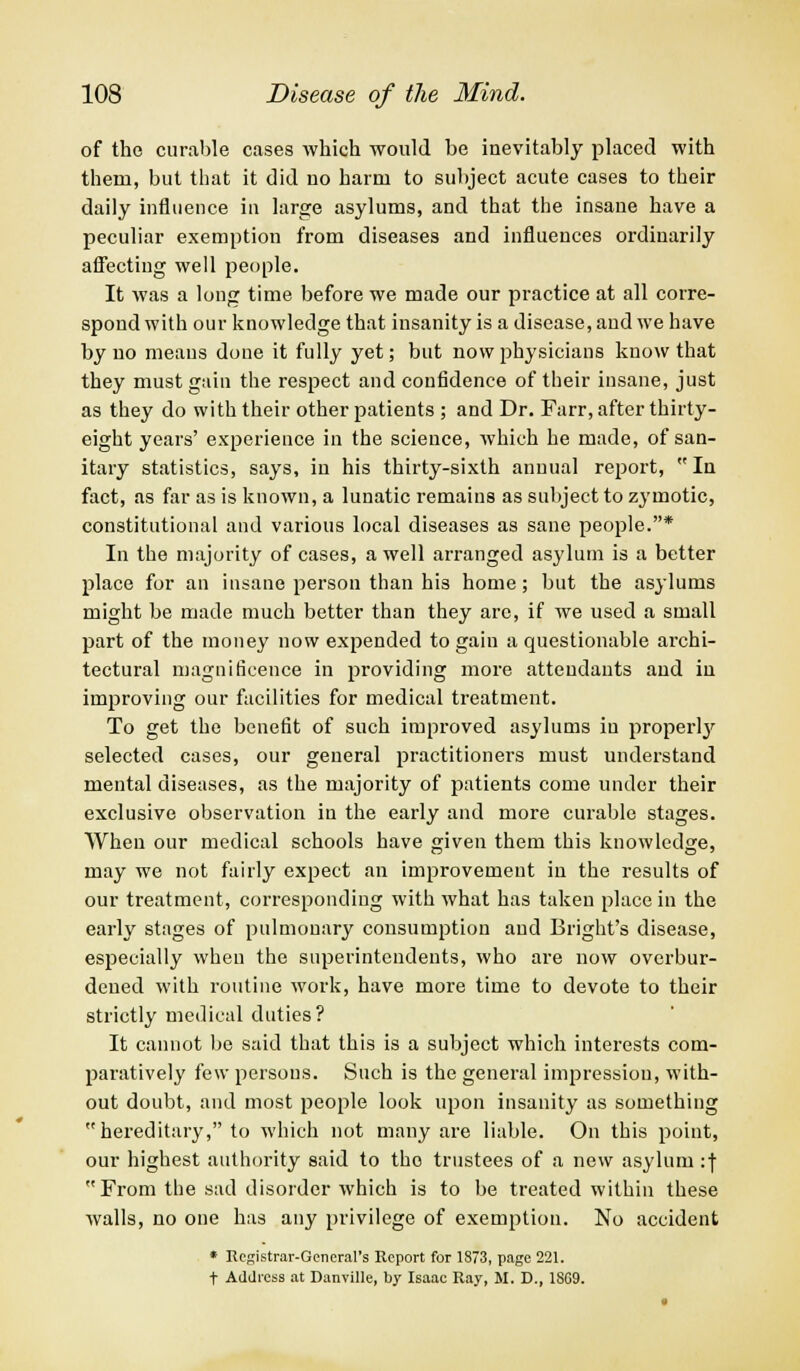 of the curable cases which would be inevitably placed with them, but that it did no harm to subject acute cases to their daily influence in large asylums, and that the insane have a peculiar exemption from diseases and influences ordinarily affecting well people. It was a long time before we made our practice at all corre- spond with our knowledge that insanity is a disease, and we have by no means done it fully yet; but now physicians know that they must gain the respect and confidence of their insane, just as they do with their other patients ; and Dr. Farr, after thirty- eight years' experience in the science, which he made, of san- itary statistics, says, in his thirty-sixth annual report, In fact, as far as is known, a lunatic remains as subject to zymotic, constitutional and various local diseases as sane people.* In the majority of cases, a well arranged asylum is a better place for an insane person than his home; but the asylums might be made much better than they arc, if we used a small part of the money now expended to gain a questionable archi- tectural magnificence in providing more attendants and in improving our facilities for medical treatment. To get the benefit of such improved asylums in properly selected cases, our general practitioners must understand mental diseases, as the majority of patients come under their exclusive observation in the early and more curable stages. When our medical schools have given them this knowledge, may we not fairly expect an improvement in the results of our treatment, corresponding with what has taken place in the early stages of pulmonary consumption and Eright's disease, especially when the superintendents, who are now overbur- dened with routine work, have more time to devote to their strictly medical duties? It cannot be said that this is a subject which interests com- paratively few persons. Such is the general impression, with- out doubt, and most people look upon insanity as something hereditary, to which not many are liable. On this point, our highest authority said to the trustees of a new asylum :f From the sad disorder which is to be treated within these walls, no one has any privilege of exemption. No accident * Registrar-General's Report for 1873, page 221. t Address at Danville, by Isaac Ray, M. D., 1SG9.
