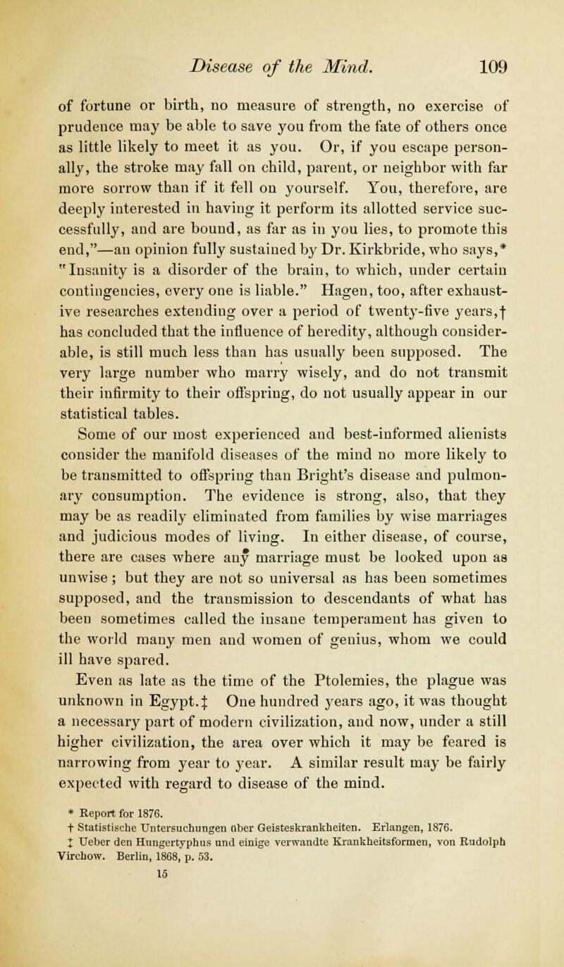 of fortune or birth, no measure of strength, no exercise of prudence may be able to save you from the fate of others once as little likely to meet it as you. Or, if you escape person- ally, the stroke may fall on child, parent, or neighbor with far more sorrow than if it fell on yourself. You, therefore, are deeply interested in having it perform its allotted service suc- cessfully, and are bound, as far as in you lies, to promote this end,—an opinion fully sustained by Dr. Kirkbride, who says,* Insanity is a disorder of the brain, to which, under certain contingencies, every one is liable. Hagen, too, after exhaust- ive researches extending over a period of twenty-five years,f has concluded that the influence of heredity, although consider- able, is still much less than has usually been supposed. The very large number who marry wisely, and do not transmit their infirmity to their offspring, do not usually appear in our statistical tables. Some of our most experienced and best-informed alienists consider the manifold diseases of the mind no more likely to be transmitted to offspring than Bright's disease and pulmon- ary consumption. The evidence is strong, also, that they may be as readily eliminated from families by wise marriages and judicious modes of living. In either disease, of course, there are cases where any marriage must be looked upon as unwise; but they are not so universal as has been sometimes supposed, and the transmission to descendants of what has been sometimes called the insane temperament has given to the world many men and women of genius, whom we could ill have spared. Even as late as the time of the Ptolemies, the plague was unknown in Egypt. J One hundred years ago, it was thought a necessary part of modern civilization, and now, under a still higher civilization, the area over which it may be feared is narrowing from year to year. A similar result may be fairly expected with regard to disease of the mind. * Report for 1876. t Statistische Untersuchungen uber Geisteskrankheiten. Erlangen, 1876. J Ueber den Hungertyphus und einige verwandte Krankheitsformen, von Rudolph Virchow. Berlin, 1868, p. 53. 15