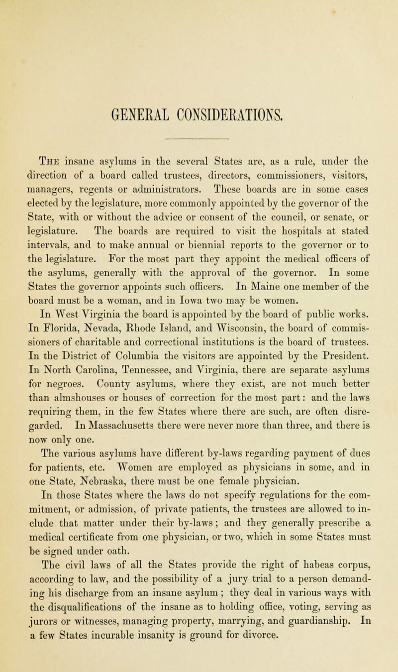 GENERAL CONSIDERATIONS. The insane asylums in the several States are, as a rule, under the direction of a board called trustees, directors, commissioners, visitors, managers, regents or administrators. These boards are in some cases elected by the legislature, more commonly appointed by the governor of the State, with or without the advice or consent of the council, or senate, or legislature. The boards are required to visit the hospitals at stated intervals, and to make annual or biennial reports to the governor or to the legislature. For the most part they appoint the medical officers of the asylums, generally with the approval of the governor. In some States the governor appoints such officers. In Maine one member of the board must be a woman, and in Iowa two may be women. In West Virginia the board is appointed by the board of public works. In Florida, Nevada, Rhode Island, and Wisconsin, the board of commis- sioners of charitable and correctional institutions is the board of trustees. In the District of Columbia the visitors are appointed by the President. In North Carolina, Tennessee, and Virginia, there are separate asylums for negroes. County asylums, where they exist, are not much better than almshouses or houses of correction for the most part: and the laws requiring them, in the few States where there are such, are often disre- garded. In Massachusetts there were never more than three, and there is now only one. The various asylums have different by-laws regarding payment of dues for patients, etc. Women are employed as physicians in some, and in one State, Nebraska, there must be one female physician. In those States where the laws do not specify regulations for the com- mitment, or admission, of private patients, the trustees are allowed to in- clude that matter under their by-laws; and they generally prescribe a medical certificate from one physician, or two, which in some States must be signed under oath. The civil laws of all the States provide the right of habeas corpus, according to law, and the possibility of a jury trial to a person demand- ing his discharge from an insane asylum ; they deal in various ways with the disqualifications of the insane as to holding office, voting, serving as jurors or witnesses, managing property, marrying, and guardianship. In a few States incurable insanity is ground for divorce.
