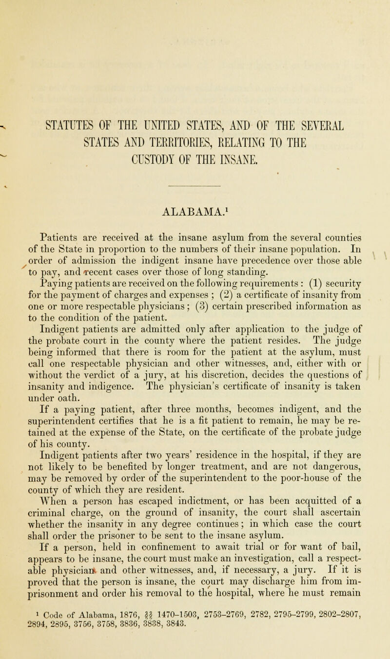 STATUTES OF THE UNITED STATES, AND OF THE SEVERAL STATES AND TERRITORIES, RELATING TO THE CUSTODY OF THE INSANE. ALABAMA. Patients are received at the insane asylum from the several counties of the State in proportion to the numbers of their insane population. In order of admission the indigent insane have precedence over those able to pay, and recent cases over those of long standing. Paying patients are received on the following requirements : (1) security for the payment of charges and expenses ; (2) a certificate of insanity from one or more respectable physicians ; (3) certain prescribed information as to the condition of the patient. Indigent patients are admitted only after application to the judge of the probate court in the county where the patient resides. The judge being informed that there is room for the patient at the asylum, must call one respectable physician and other witnesses, and, either with or without the verdict of a jury, at his discretion, decides the questions of insanity and indigence. The physician's certificate of insanity is taken under oath. If a paying patient, after three months, becomes indigent, and the superintendent certifies that he is a fit patient to remain, he may be re- tained at the expense of the State, on the certificate of the probate judge of his county. Indigent patients after two years' residence in the hospital, if they are not likely to be benefited by longer treatment, and are not dangerous, may be removed by order of the superintendent to the poor-house of the county of which they are resident. When a person has escaped indictment, or has been acquitted of a criminal charge, on the ground of insanity, the court shall ascertain whether the insanity in any degree continues; in which case the court shall order the prisoner to be sent to the insane asylum. If a person, held in confinement to await trial or for want of bail, appears to be insane, the court must make an investigation, call a respect- able physiciaa and other witnesses, and, if necessary, a jury. If it is proved that the person is insane, the court may discharge him from im- prisonment and order his removal to the hospital, where he must remain 1 Code of Alabama, 1876, |? 1470-1503, 2753-2769, 2782, 2795-2799, 2802-2807, 2894, 2895, 3756, 3758, 3836, 3838, 3843.