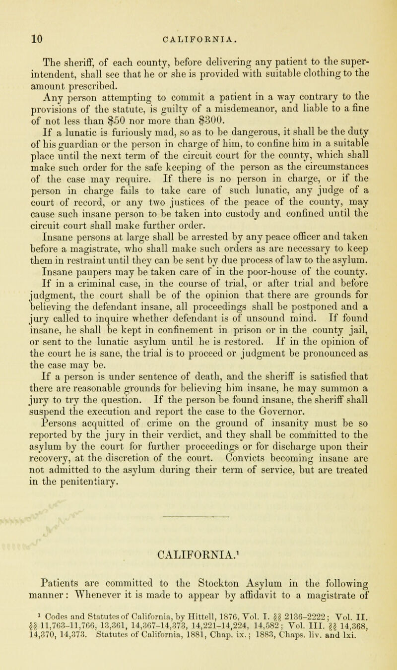 The sheriff, of each county, before delivering any patient to the super- intendent, shall see that he or she is provided with suitable clothing to the amount prescribed. Any person attempting to commit a patient in a way contrary to the provisions of the statute, is guilty of a misdemeanor, and liable to a fine of not less than $50 nor more than $300. If a lunatic is furiously mad, so as to be dangerous, it shall be the duty of his guardian or the person in charge of him, to confine him in a suitable place until the next term of the circuit court for the county, which shall make such order for the safe keeping of the person as the circumstances of the case may require. If there is no person in charge, or if the person in charge fails to take care of such lunatic, any judge of a court of record, or any two justices of the peace of the county, may cause such insane person to be taken into custody and confined until the circuit court shall make further order. Insane persons at large shall be arrested by any peace officer and taken before a magistrate, who shall make such orders as are necessary to keep them in restraint until they can be sent by due process of law to the asylum. Insane paupers may be taken care of in the poor-house of the county. If in a criminal case, in the course of trial, or after trial and before judgment, the court shall be of the opinion that there are grounds for believing the defendant insane, all proceedings shall be postponed and a jury called to inquire whether defendant is of unsound mind. If found insane, he shall be kept in confinement in prison or in the county jail, or sent to the lunatic asylum until he is restored. If in the opinion of the court he is sane, the trial is to proceed or judgment be pronounced as the case may be. If a person is under sentence of death, and the sheriff is satisfied that there are reasonable grounds for believing him insane, he may summon a jury to try the question. If the person be found insane, the sheriff shall suspend the execution and report the case to the Governor. Persons acquitted of crime on the ground of insanity must be so reported by the jury in their verdict, and they shall be committed to the asylum by the court for further proceedings or for discharge upon their recovery, at the discretion of the court. Convicts becoming insane are not admitted to the asylum during their term of service, but are treated in the penitentiary. CALIFORNIA. Patients are committed to the Stockton Asylum in the following manner: Whenever it is made to appear by affidavit to a magistrate of 1 Codes and Statutes of California, by Hittell, 1876, Vol. I. \\ 213G-2222 ; Vol. II. \\ 11,763-11,766, 13,361, 14,367-14,373, 14,221-14,224, 14,582; Vol. III. \\ 14,368, 14,370,14,373. Statutes of California, 1881, Chap. ix.; 1883, Chaps, liv. and lxi.