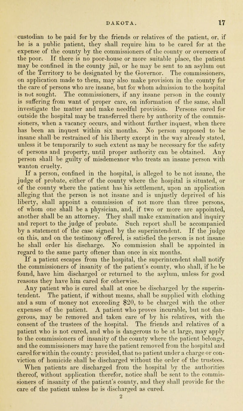 custodian to be paid for by the friends or relatives of the patient, or, if he is a public patient, they shall require him to be cared for at the expense of the county by the commissioners of the county or overseers of the poor. If there is no poor-house or more suitable place, the patient may be confined in the county jail, or he may be sent to an asylum out of the Territory to be designated by the Governor. The commissioners, on application made to them, may also make provision in the county for the care of persons who are insane, but for whom admission to the hospital is not sought. The commissioners, if any insane person in the county is suffering from want of proper care, on information of the same, shall investigate the matter and make needful provision. Persons cared for outside the hospital may be transferred there by authority of the commis- sioners, when a vacancy occurs, and without further inquest, when there has been an inquest within six months. No person supposed to be insane shall be restrained of his liberty except in the way already stated, unless it be temporarily to such extent as may be necessary for the safety of persons and property, until proper authority can be obtained. Any person shall be guilty of misdemeanor who treats an insane person with wanton cruelty. If a person, confined in the hospital, is alleged to be not insane, the judge of probate, either of the county where the hospital is situated, or of the county where the patient has his settlement, upon an application alleging that the person is not insane and is unjustly deprived of his liberty, shall appoint a commission of not more than three persons, of whom one shall be a physician, and, if two or more are appointed, another shall be an attorney. They shall make examination and inquiry and report to the judge of probate. Such report shall be accompanied by a statement of the case signed by the superintendent. If the judge on this, and on the testimony offered, is satisfied the person is not insane he shall order his discharge. No commission shall be appointed in regard to the same party oftener than once in six months. If a patient escapes from the hospital, the superintendent shall notify the commissioners of insanity of the patient's county, who shall, if he be found, have him discharged or returned to the asylum, unless for good reasons they have him cared for otherwise. Any patient who is cured shall at once be discharged by the superin- tendent. The patient, if without means, shall be supplied with clothing and a sum of money not exceeding $20, to be charged with the other expenses of the patient. A patient who proves incurable, but not dan- gerous, may be removed and taken care of by his relatives, with the consent of the trustees of the hospital. The friends and relatives of a patient who is not cured, and who is dangerous to be at large, may apply to the commissioners of insanity of the county where the patient belongs, and the commissioners may have the patient removed from the hospital and cared for within the county: provided, that no patient under a charge or con- viction of homicide shall be discharged without the order of the trustees. When patients are discharged from the hospital by the authorities thereof, without application therefor, notice shall be sent to the commis- sioners of insanity of the patient's county, and they shall provide for the care of the patient unless he is discharged as cured. 2