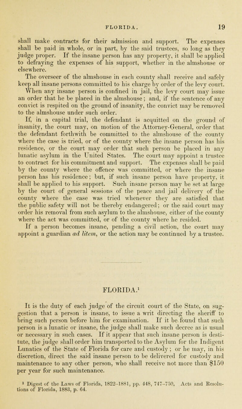 shall make contracts for their admission and support. The expenses shall be paid in whole, or in part, by the said trustees, so long as they judge proper. If the insane person has any property, it shall be applied to defraying the expenses of his support, whether in the almshouse or elsewhere. The overseer of the almshouse in each county shall receive and safely keep all insane persons committed to his charge by order of the levy court. When any insane person is confined in jail, the levy court may issue an order that he be placed in the almshouse; and, if the sentence of any convict is respited on the ground of insanity, the convict may be removed to the almshouse under such order. If, in a capital trial, the defendant is acquitted on the ground of insanity, the court may, on motion of the Attorney-General, order that the defendant forthwith be committed to the almshouse of the county where the case is tried, or of the county where the insane person has his residence, or the court may order that such person be placed in any lunatic asylum in the United States. The court may appoint a trustee to contract for his commitment and support. The expenses shall be paid by the county where the offence was committed, or where the insane person has his residence; but, if such insane person have property, it shall be applied to his support. Such insane person may be set at large by the court of general sessions of the peace and jail delivery of the county where the case was tried whenever they are satisfied that the public safety will not be thereby endangered; or the said court may order his removal from such asylum to the almshouse, either of the county where the act was committed, or of the county where he resided. If a person becomes insane, pending a civil action, the court may appoint a guardian ad litem, or the action may be continued by a trustee. FLORIDA.1 It is the duty of each judge of the circuit court of the State, on sug- gestion that a person is insane, to issue a writ directing the sheriff to bring such person before him for examination. If it be-found that such person is a lunatic or insane, the judge shall make such decree as is usual or necessary in such cases. If it appear that such insane person is desti- tute, the judge shall order him transported to the Asylum for the Indigent Lunatics of the State of Florida for care and custody ; or he may, in his discretion, direct the said insane person to be delivered for custody and maintenance to any other person, who shall receive not more than $150 per year for such maintenance. 1 Digest of the Laws of Florida, 1822-1881, pp. 448, 747-750. Acts and Resolu- tions of Florida, 1883, p. 64.