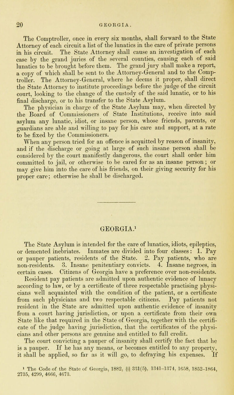 The Comptroller, once in every six months, shall forward to the State Attorney of each circuit a list of the lunatics in the care of private persons in his circuit. The State Attorney shall cause an investigation of each case by the grand juries of the several counties, causing each of said lunatics to be brought before them. The grand jury shall make a report, a copy of which shall be sent to the Attorney-General and to the Comp- troller. The Attorney-General, where he deems it proper, shall direct the State Attorney to institute proceedings before the judge of the circuit court, looking to the change of the custody of the said lunatic, or to his final discharge, or to his transfer to the State Asylum. The physician in charge of the State Asylum may, when directed by the Board of Commissioners of State Institutions, receive into said asylum any lunatic, idiot, or insane person, whose friends, parents, or guardians are able and willing to pay for his care and support, at a rate to be fixed by the Commissioners. When any person tried for an offence is acquitted by reason of insanity, and if the discharge or going at large of such insane person shall be considered by the court manifestly dangerous, the court shall order him committed to jail, or otherwise to be cared for as an insane person; or may give him into the care of his friends, on their giving security for his proper care; otherwise he shall be discharged. GEORGIA.1 The State Asylum is intended for the care of lunatics, idiots, epileptics, or demented inebriates. Inmates are divided into four classes: 1. Pay or pauper patients, residents of the State. 2. Pay patients, who are non-residents. 3. Insane penitentiary convicts. 4. Insane negroes, in certain cases. Citizens of Georgia have a preference over non-residents. Resident pay patients are admitted upon authentic evidence of lunacy according to law, or by a certificate of three respectable practising physi- cians well acquainted with the condition of the patient, or a certificate from such physicians and two respectable citizens. Pay patients not resident in the State are admitted upon authentic evidence of insanity from a court having jurisdiction, or upon a certificate from their own State like that required in the State of Georgia, together with the certifi- cate of the judge having jurisdiction, that the certificates of the physi- cians and other persons are genuine and entitled to full credit. The court convicting a pauper of insanity shall certify the fact that he is a pauper. If he has any means, or becomes entitled to any property, it shall be applied, so far as it will go, to defraying his expenses. If 1 The Code of the State of Georgia, 1882, \\ 331(5), 1341-1374, 1658, 1852-1864, 2735, 4299, 4666, 4673.