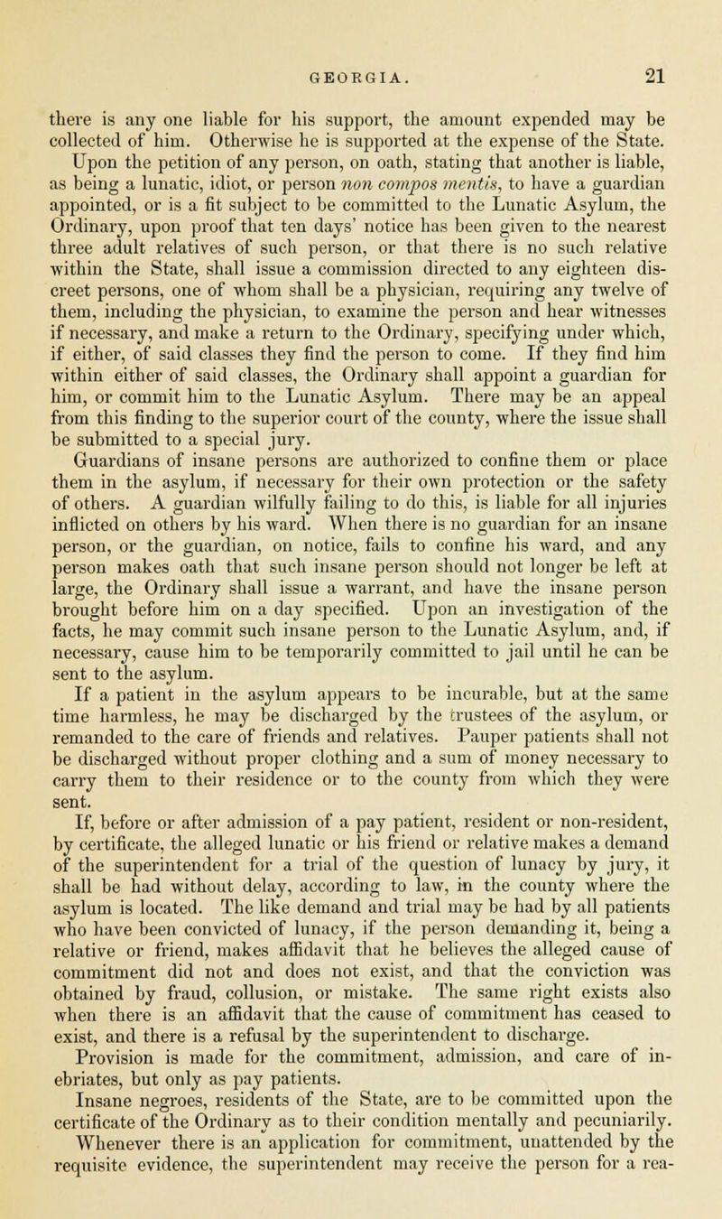 there is any one liable for his support, the amount expended may be collected of him. Otherwise he is supported at the expense of the State. Upon the petition of any person, on oath, stating that another is liable, as being a lunatic, idiot, or person non compos mentis, to have a guardian appointed, or is a fit subject to be committed to the Lunatic Asylum, the Ordinary, upon proof that ten days' notice has been given to the nearest three adult relatives of such person, or that there is no such relative within the State, shall issue a commission directed to any eighteen dis- creet persons, one of whom shall be a physician, requiring any twelve of them, including the physician, to examine the person and hear witnesses if necessary, and make a return to the Ordinary, specifying under which, if either, of said classes they find the person to come. If they find him within either of said classes, the Ordinary shall appoint a guardian for him, or commit him to the Lunatic Asylum. There may be an appeal from this finding to the superior court of the county, where the issue shall be submitted to a special jury. Guardians of insane persons are authorized to confine them or place them in the asylum, if necessary for their own protection or the safety of others. A guardian wilfully failing to do this, is liable for all injuries inflicted on others by his ward. When there is no guardian for an insane person, or the guardian, on notice, fails to confine his ward, and any person makes oath that such insane person should not longer be left at large, the Ordinary shall issue a warrant, and have the insane person brought before him on a day specified. Upon an investigation of the facts, he may commit such insane person to the Lunatic Asylum, and, if necessary, cause him to be temporarily committed to jail until he can be sent to the asylum. If a patient in the asylum appears to be incurable, but at the same time harmless, he may be discharged by the trustees of the asylum, or remanded to the care of friends and relatives. Pauper patients shall not be discharged without proper clothing and a sum of money necessary to carry them to their residence or to the county from which they were sent. If, before or after admission of a pay patient, resident or non-resident, by certificate, the alleged lunatic or his friend or relative makes a demand of the superintendent for a trial of the question of lunacy by jury, it shall be had without delay, according to law, in the county where the asylum is located. The like demand and trial may be had by all patients who have been convicted of lunacy, if the person demanding it, being a relative or friend, makes affidavit that he believes the alleged cause of commitment did not and does not exist, and that the conviction was obtained by fraud, collusion, or mistake. The same right exists also when there is an affidavit that the cause of commitment has ceased to exist, and there is a refusal by the superintendent to discharge. Provision is made for the commitment, admission, and care of in- ebriates, but only as pay patients. Insane negroes, residents of the State, are to be committed upon the certificate of the Ordinary as to their condition mentally and pecuniarily. Whenever there is an application for commitment, unattended by the requisite evidence, the superintendent may receive the person for a rea-