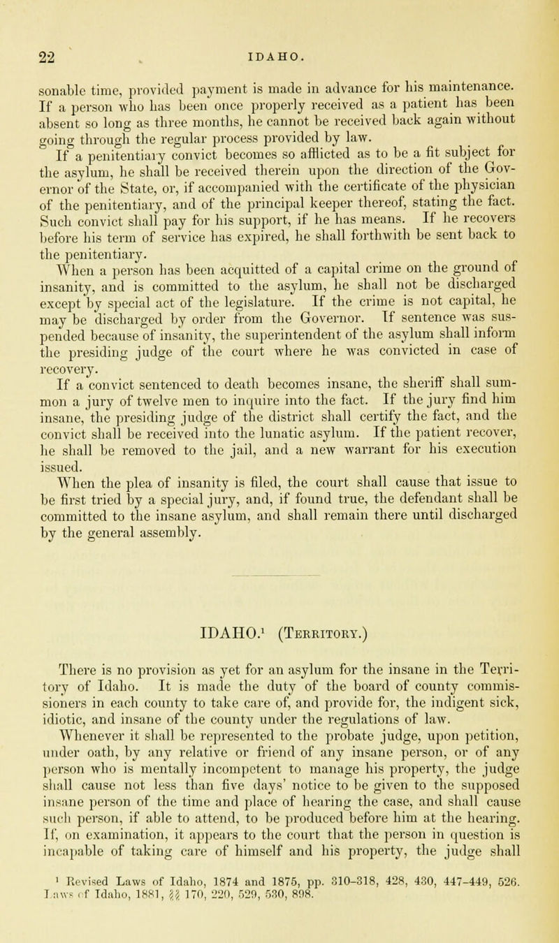 sonablc time, provided payment is made in advance for his maintenance. If a person who has been once properly received as a patient has been absent so long as three months, he cannot be received back again without going through the regular process provided by law. If a penitentiary convict becomes so afflicted as to be a fit subject for the asylum, he shall be received therein upon the direction of the Gov- ernor of the State, or, if accompanied with the certificate of the physician of the penitentiary, and of the principal keeper thereof, stating the fact. Such convict shall pay for his support, if he has means. If he recovers before his term of service has expired, he shall forthwith be sent back to the penitentiary. When a person has been acquitted of a capital crime on the ground of insanity, and is committed to the asylum, he shall not be discharged except by special act of the legislature. If the crime is not capital, he may be discharged by order from the Governor. If sentence was sus- pended because of insanity, the superintendent of the asylum shall inform the presiding judge of the court where he was convicted in case of recovery. If a convict sentenced to death becomes insane, the sheriff shall sum- mon a jury of twelve men to inquire into the fact. If the jury find him insane, the presiding judge of the district shall certify the fact, and the convict shall be received into the lunatic asylum. If the patient recover, he shall be removed to the jail, and a new warrant for his execution issued. When the plea of insanity is filed, the court shall cause that issue to be first tried by a special jury, and, if found true, the defendant shall be committed to the insane asylum, and shall remain there until discharged by the general assembly. IDAHO.1 (Territory.) There is no provision as yet for an asylum for the insane in the Terri- tory of Idaho. It is made the duty of the board of county commis- sioners in each county to take care of, and provide for, the indigent sick, idiotic, and insane of the county under the regulations of law. Whenever it shall be represented to the probate judge, upon petition, under oath, by any relative or friend of any insane person, or of any person who is mentally incompetent to manage his property, the judge shall cause not less than five days' notice to be given to the supposed insane person of the time and place of hearing the case, and shall cause such person, if able to attend, to be produced before him at the hearing. If, on examination, it appears to the court that the person in question is incapable of taking care of himself and his property, the judge shall ' Revised Laws of Idaho, 1874 and 1875, pp. 310-318, 428, 430, 447-449, 526. I juvs of Tdaho, 1881, \l 170, 220, 529, 530, 898.