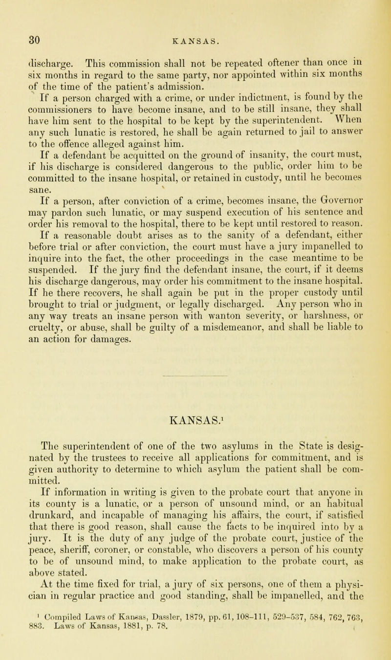 discharge. This commission shall not be repeated oftener than once in six months in regard to the same party, nor appointed within six months of the time of the patient's admission. If a person charged with a crime, or under indictment, is found by the commissioners to have become insane, and to be still insane, they shall have him sent to the hospital to be kept by the superintendent. When any such lunatic is restored, he shall be again returned to jail to answer to the offence alleged against him. If a defendant be acquitted on the ground of insanity, the court must, if his discharge is considered dangerous to the public, order him to be committed to the insane hospital, or retained in custody, until he becomes sane. If a person, after conviction of a crime, becomes insane, the Governor may pardon such lunatic, or may suspend execution of his sentence and order his removal to the hospital, there to be kept until restored to reason. If a reasonable doubt arises as to the sanity of a defendant, either before trial or after conviction, the court must have a jury impanelled to inquire into the fact, the other proceedings in the case meantime to be suspended. If the jury find the defendant insane, the court, if it deems his discharge dangerous, may order his commitment to the insane hospital. If he there recovers, he shall again be put in the proper custody until brought to trial or judgment, or legally discharged. Any person who in any way treats an insane person with wanton severity, or harshness, or cruelty, or abuse, shall be guilty of a misdemeanor, and shall be liable to an action for damages. KANSAS.1 The superintendent of one of the two asylums in the State is desig- nated by the trustees to receive all applications for commitment, and is given authority to determine to which asylum the patient shall be com- mitted. If information in writing is given to the probate court that anyone in its county is a lunatic, or a person of unsound mind, or an habitual drunkard, and incapable of managing his affairs, the court, if satisfied that there is good reason, shall cause the facts to be inquired into by a jury. It is the duty of any judge of the probate court, justice of the peace, sheriff, coroner, or constable, who discovers a person of his county to be of unsound mind, to make application to the probate court, as above stated. At the time fixed for trial, a jury of six persons, one of them a physi- cian in regular practice and good standing, shall be impanelled, and the 1 Compiled Laws of Kansas, Dassler, 1879, pp.61, 108-111, 529-537, 584, 762, 763, 883. Laws of Kansas, 1881, p. 78.