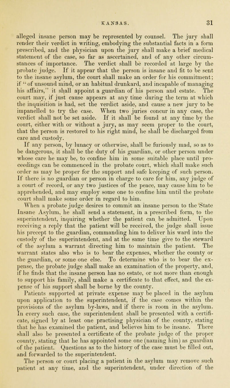 alleged insane person may be represented by counsel. The jury shall render their verdict in writing, embodying the substantial facts in a form prescribed, and the physician upon the jury shall make a brief medical statement of the case, so far as ascertained, and of any other circum- stances of importance. The verdict shall be recorded at large by the probate judge. If it appear that the person is insane and fit to be sent to the insane asylum, the court shall make an order for his commitment; if of unsound mind, or an habitual drunkard, and incapable of managing his affairs, it shall appoint a guardian of his person and estate. The court may, if just cause appears at any time during the term at which the inquisition is had, set the verdict aside, and cause a new jury to be impanelled to try the case. When two juries concur in any case, the verdict shall not be set aside. If it shall be found at any time by the court, either with or without a jury, as may seem proper to the court, that the person is restored to his right mind, he shall be discharged from care and custody. If any person, by lunacy or otherwise, shall be furiously mad, so as to be dangerous, it shall be the duty of his guardian, or other person under whose care he may be, to confine him in some suitable place until pro- ceedings can be commenced in the probate court, which shall make such order as may be proper for the support and safe keeping of such person. If there is no guardian or person in charge to care for him, any judge of a court of record, or any two justices of the peace, may cause him to be apprehended, and may employ some one to confine him until the probate court shall make some order in regard to him. When a probate judge desires to commit an insane person to the'State Insane Asylum, he shall send a statement, in a prescribed form, to the superintendent, inquiring whether the patient can be admitted. Upon receiving a reply that the patient will be received, the judge shall issue his precept to the guardian, commanding him to deliver his ward into the custody of the superintendent, and at the same time give to the steward of the asylum a warrant directing him to maintain the patient. The warrant states also who is to bear the expenses, whether the county or the guardian, or some one else. To determine who is to bear the ex- pense, the probate judge shall make an examination of the property, and, if he finds that the insane person has no estate, or not more than enough to support his family, shall make a certificate to that effect, and the ex- pense of his support shall be borne by the county. Patients supported at private expense may be placed in the asylum upon application to the superintendent, if the case comes within the provisions of the asylum by-laws, and if there is room in the asylum. In every such case, the superintendent shall be presented with a certifi- cate, signed by at least one practising physician of the county, stating that he has examined the patient, and believes him to be insane. There shall also be presented a certificate of the probate judge of the proper county, stating that he has appointed some one (naming him) as guardian of the patient. < juestions as to the history of the case must be filled out, and forwarded to the superintendent. The person or court placing a patient in the asylum may remove such patient at any time, and the superintendent, under direction of the