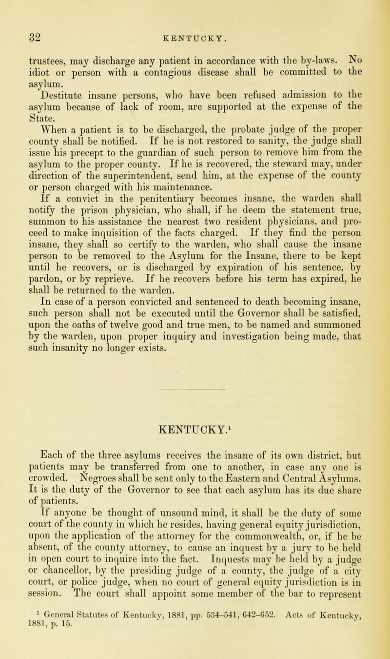 trustees, may discharge any patient in accordance with the by-laws. No idiot or person with a contagious disease shall be committed to the asylum. Destitute insane persons, who have been refused admission to the asylum because of lack of room, are supported at the expense of the State. When a patient is to be discharged, the probate judge of the proper county shall be notified. If he is not restored to sanity, the judge shall issue his precept to the guardian of such person to remove him from the asylum to the proper county. If he is recovered, the steward may, under direction of the superintendent, send him, at the expense of the county or person charged with his maintenance. If a convict in the penitentiary becomes insane, the warden shall notify the prison physician, who shall, if he deem the statement true, summon to his assistance the nearest two resident physicians, and pro- ceed to make inquisition of the facts charged. If they find the person insane, they shall so certify to the warden, who shall cause the insane person to be removed to the Asylum for the Insane, there to be kept until he recovers, or is discharged by expiration of his sentence, by pardon, or by reprieve. If he recovers before his term has expired, he shall be returned to the warden. In case of a person convicted and sentenced to death becoming insane, such person shall not be executed until the Governor shall be satisfied, upon the oaths of twelve good and true men, to be named and summoned by the warden, upon proper inquiry and investigation being made, that such insanity no longer exists. KENTUCKY.1 Each of the three asylums receives the insane of its own district, but patients may be transferred from one to another, in case any one is crowded. Negroes shall be sent only to the Eastern and Central Asylums. It is the duty of the Governor to see that each asylum has its due share of patients. If anyone be thought of unsound mind, it shall be the duty of some court of the county in which he resides, having general equity jurisdiction, upon the application of the attorney for the commonwealth, or, if he be absent, of the county attorney, to cause an inquest by a jury to be held in open court to inquire into the fact. Inquests may be held by a judge or chancellor, by the presiding judge of a county, the judge of a city court, or police judge, when no court of general equity jurisdiction is in session. The court shall appoint some member of the bar to represent 1 (ieneral Statutes of Kentucky, 1881, pp. 534-541, 642-652. Acts of Kentucky, 1881, p. 15.