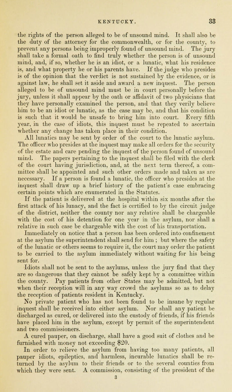 the rights of the person alleged to he of unsound mind. It shall also he the duty of the attorney for the commonwealth, or for the county, to prevent any persons being improperly found of unsound mind. The jury shall take a formal oath to find truly whether the person is of unsound mind, and, if so, whether he is an idiot, or a lunatic, what his residence is, and what property he or his parents have. If the judge who presides is of the opinion that the verdict is not sustained by the evidence, or is against law, he shall set it aside and award a new inquest. The person alleged to be of unsound mind must be in court personally before the jury, unless it shall appear by the oath or affidavit of two physicians that they have personally examined the person, and that they verily believe him to be an idiot or lunatic, as the case may be, and that his condition is such that it would be unsafe to bring him into court. Every fifth year, in the case of idiots, this inquest must be repeated to ascertain whether any change has taken place in their condition. All lunatics may be sent by order of the court to the lunatic asylum. The officer who presides at the inquest may make all orders for the security of the estate and care pending the inquest of the person found of unsound mind. The papers pertaining to the inquest shall be filed with the clerk of the court having jurisdiction, and, at the next term thereof, a com- mittee shall be appointed and such other orders made and taken as are necessary. If a person is found a lunatic, the officer who presides at the inquest shall draw up a brief history of the patient's case embracing certain points which are enumerated in the Statutes. If the patient is delivered at the hospital within six months after the first attack of his lunacy, and the fact is certified to by the circuit judge of the district, neither the county nor any relative shall be chargeable with the cost of his detention for one year in the asylum, nor shall a relative in such case be chargeable with the cost of his transportation. Immediately on notice that a person has been ordered into confinement at the asylum the superintendent shall send for him ; but where the safety of the lunatic or others seems to require it, the court may order the patient to be carried to the asylum immediately without waiting for his being sent for. Idiots shall not be sent to the asylums, unless the jury find that they are so dangerous that they cannot be safely kept by a committee within the county. Pay patients from other States may be admitted, but not when their reception will in any way crowd the asylums so as to delay the reception of patients resident in Kentucky. No private patient who has not been found to he insane by regular inquest shall be received into either asylum. Nor shall any patient be discharged as cured, or delivered into the custody of friends, if his friends have placed him in the asylum, except by permit of the superintendent and two commissioners. A cured pauper, on discharge, shall have a good suit of clothes and be furnished with money not exceeding $20. In order to relieve the asylum from having too many patients, all pauper idiots, epileptics, and harmless, incurable lunatics shall be re- turned by the asylum to their friends or to the several counties from which they were sent. A commission, consisting of the president of the 3