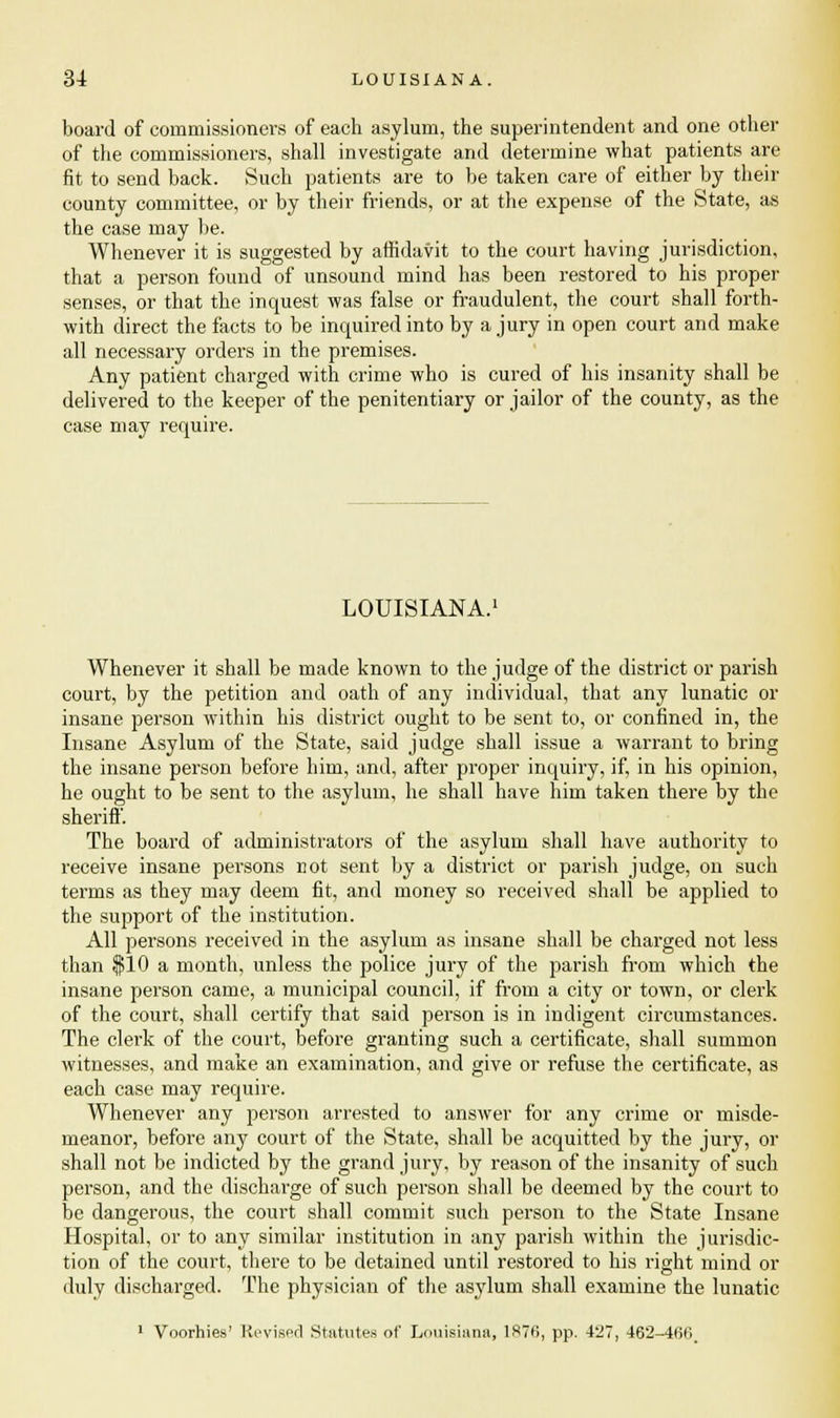 board of commissioners of each asylum, the superintendent and one other of the commissioners, shall investigate and determine what patients are fit to send back. Such patients are to be taken care of either by their county committee, or by their friends, or at the expense of the State, as the case may be. Whenever it is suggested by affidavit to the court having jurisdiction, that a person found of unsound mind has been restored to his proper senses, or that the inquest was false or fraudulent, the court shall forth- with direct the facts to be inquired into by a jury in open court and make all necessary orders in the premises. Any patient charged with crime who is cured of his insanity shall be delivered to the keeper of the penitentiary or jailor of the county, as the case may require. LOUISIANA. Whenever it shall be made known to the judge of the district or parish court, by the petition and oath of any individual, that any lunatic or insane person within his district ought to be sent to, or confined in, the Insane Asylum of the State, said judge shall issue a warrant to bring the insane person before him, and, after proper inquiry, if, in his opinion, he ought to be sent to the asylum, he shall have him taken there by the sheriff. The board of administrators of the asylum shall have authority to receive insane persons not sent by a district or parish judge, on such terms as they may deem fit, and money so received shall be applied to the support of the institution. All persons received in the asylum as insane shall be charged not less than $10 a month, unless the police jury of the parish from which the insane person came, a municipal council, if from a city or town, or clerk of the court, shall certify that said person is in indigent circumstances. The clerk of the court, before granting such a certificate, shall summon witnesses, and make an examination, and give or refuse the certificate, as each case may require. Whenever any person arrested to answer for any crime or misde- meanor, before any court of the State, shall be acquitted by the jury, or shall not be indicted by the grand jury, by reason of the insanity of such person, and the discharge of such person shall be deemed by the court to be dangerous, the court shall commit such person to the State Insane Hospital, or to any similar institution in any parish within the jurisdic- tion of the court, there to be detained until restored to his right mind or duly discharged. The physician of the asylum shall examine the lunatic 1 Voorhies' Revised Statutes of Louisiana, 1H76, pp. 427, 462-466.
