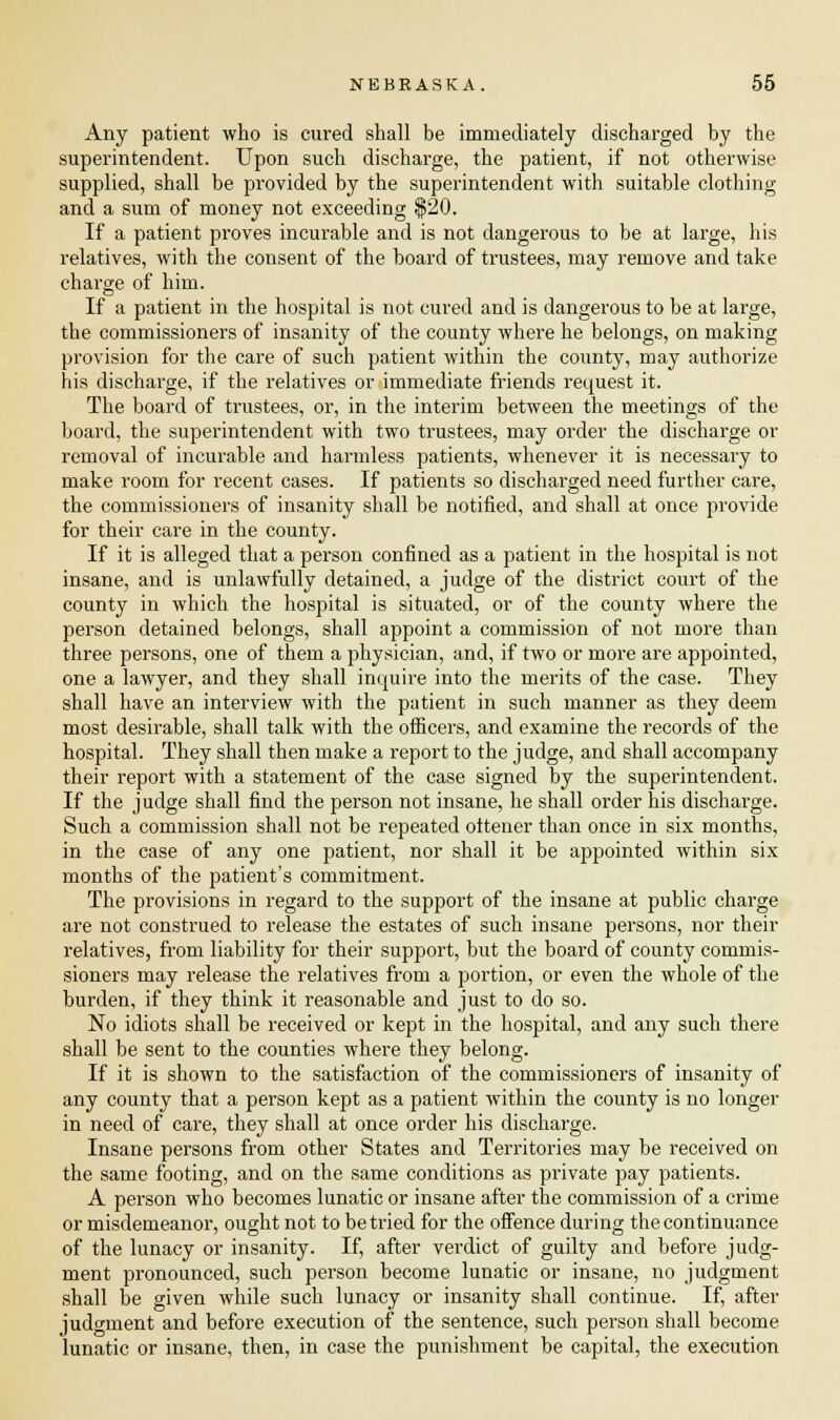Any patient who is cured shall be immediately discharged by the superintendent. Upon such discharge, the patient, if not otherwise supplied, shall be provided by the superintendent with suitable clothing and a sum of money not exceeding $20. If a patient proves incurable and is not dangerous to be at large, his relatives, with the consent of the board of trustees, may remove and take charge of him. If a patient in the hospital is not cured and is dangerous to be at large, the commissioners of insanity of the county where he belongs, on making provision for the care of such patient within the county, may authorize his discharge, if the relatives or immediate friends request it. The board of trustees, or, in the interim between the meetings of the board, the superintendent with two trustees, may order the discharge or removal of incurable and harmless patients, whenever it is necessary to make room for recent cases. If patients so discharged need further care, the commissioners of insanity shall be notified, and shall at once provide for their care in the county. If it is alleged that a person confined as a patient in the hospital is not insane, and is unlawfully detained, a judge of the district court of the county in which the hospital is situated, or of the county where the person detained belongs, shall appoint a commission of not more than three persons, one of them a physician, and, if two or more are appointed, one a lawyer, and they shall inquire into the merits of the case. They shall have an interview with the patient in such manner as they deem most desirable, shall talk with the officers, and examine the records of the hospital. They shall then make a report to the judge, and shall accompany their report with a statement of the case signed by the superintendent. If the judge shall find the person not insane, he shall order his discharge. Such a commission shall not be repeated ottener than once in six months, in the case of any one patient, nor shall it be appointed within six months of the jjatient's commitment. The provisions in regard to the support of the insane at public charge are not construed to release the estates of such insane persons, nor their relatives, from liability for their support, but the board of county commis- sioners may release the relatives from a portion, or even the whole of the burden, if they think it reasonable and just to do so. No idiots shall be received or kept in the hospital, and any such there shall be sent to the counties where they belong. If it is shown to the satisfaction of the commissioners of insanity of any county that a person kept as a patient within the county is no longer in need of care, they shall at once order his discharge. Insane persons from other States and Territories may be received on the same footing, and on the same conditions as private pay patients. A person who becomes lunatic or insane after the commission of a crime or misdemeanor, ought not to be tried for the offence during the continuance of the lunacy or insanity. If, after verdict of guilty and before judg- ment pronounced, such person become lunatic or insane, no judgment shall be given while such lunacy or insanity shall continue. If, after judgment and before execution of the sentence, such person shall become lunatic or insane, then, in case the punishment be capital, the execution