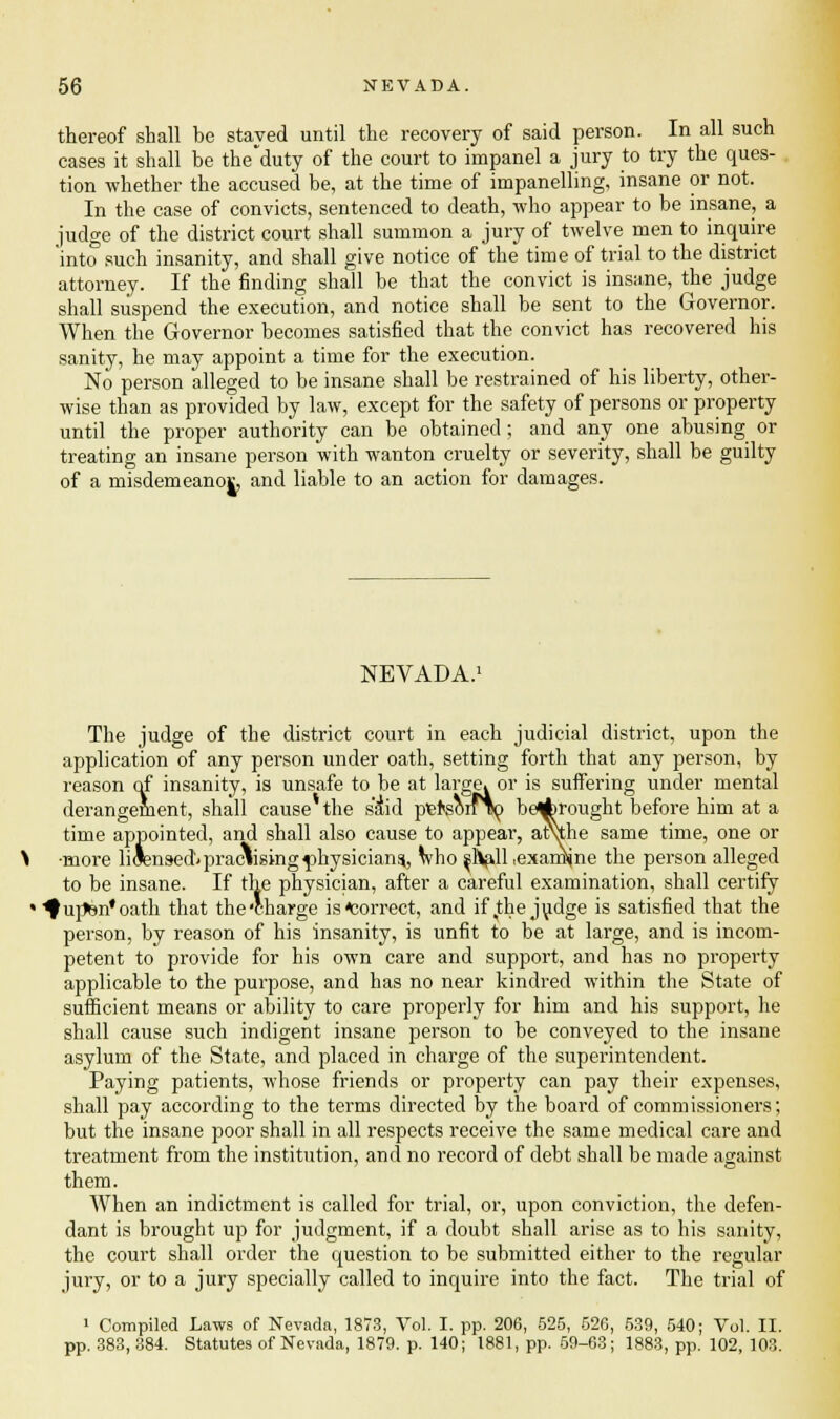 thereof shall be stayed until the recovery of said person. In all such cases it shall be the'duty of the court to impanel a jury to try the ques- tion whether the accused be, at the time of impanelling, insane or not. In the case of convicts, sentenced to death, who appear to be insane, a judge of the district court shall summon a jury of twelve men to inquire into such insanity, and shall give notice of the time of trial to the district attorney. If the finding shall be that the convict is insane, the judge shall suspend the execution, and notice shall be sent to the Governor. When the Governor becomes satisfied that the convict has recovered his sanity, he may appoint a time for the execution. No person alleged to be insane shall be restrained of his liberty, other- wise than as provided by law, except for the safety of persons or property until the proper authority can be obtained; and any one abusing or treating an insane person with wanton cruelty or severity, shall be guilty of a misdemeano|, and liable to an action for damages. NEVADA.1 The judge of the district court in each judicial district, upon the application of any person under oath, setting forth that any person, by reason of insanity, is unsafe to be at large, or is suffering under mental derangement, shall cause'the s&d pief's^irlo beArought before him at a time appointed, and shall also cause to appear, atuhe same time, one or •more licensed* practising physicians., who ^Hall .examine the person alleged to be insane. If the physician, after a careful examination, shall certify 1 ^upen'oath that the'charge is Correct, and if,the judge is satisfied that the person, by reason of his insanity, is unfit to be at large, and is incom- petent to provide for his own care and support, and has no property applicable to the purpose, and has no near kindred within the State of sufficient means or ability to care properly for him and his support, he shall cause such indigent insane person to be conveyed to the insane asylum of the State, and placed in charge of the superintendent. Paying patients, whose friends or property can pay their expenses, shall pay according to the terms directed by the board of commissioners; but the insane poor shall in all respects receive the same medical care and treatment from the institution, and no record of debt shall be made against them. When an indictment is called for trial, or, upon conviction, the defen- dant is brought up for judgment, if a doubt shall arise as to his sanity, the court shall order the question to be submitted either to the regular jury, or to a jury specially called to inquire into the fact. The trial of 1 Compiled Laws of Nevada, 1873, Vol. I. pp. 206, 525, 526, 539, 540; Vol. II. pp. 383, 384. Statutes of Nevada, 1879. p. 140; 1881, pp. 59-63; 1883, pp. 102, 103.