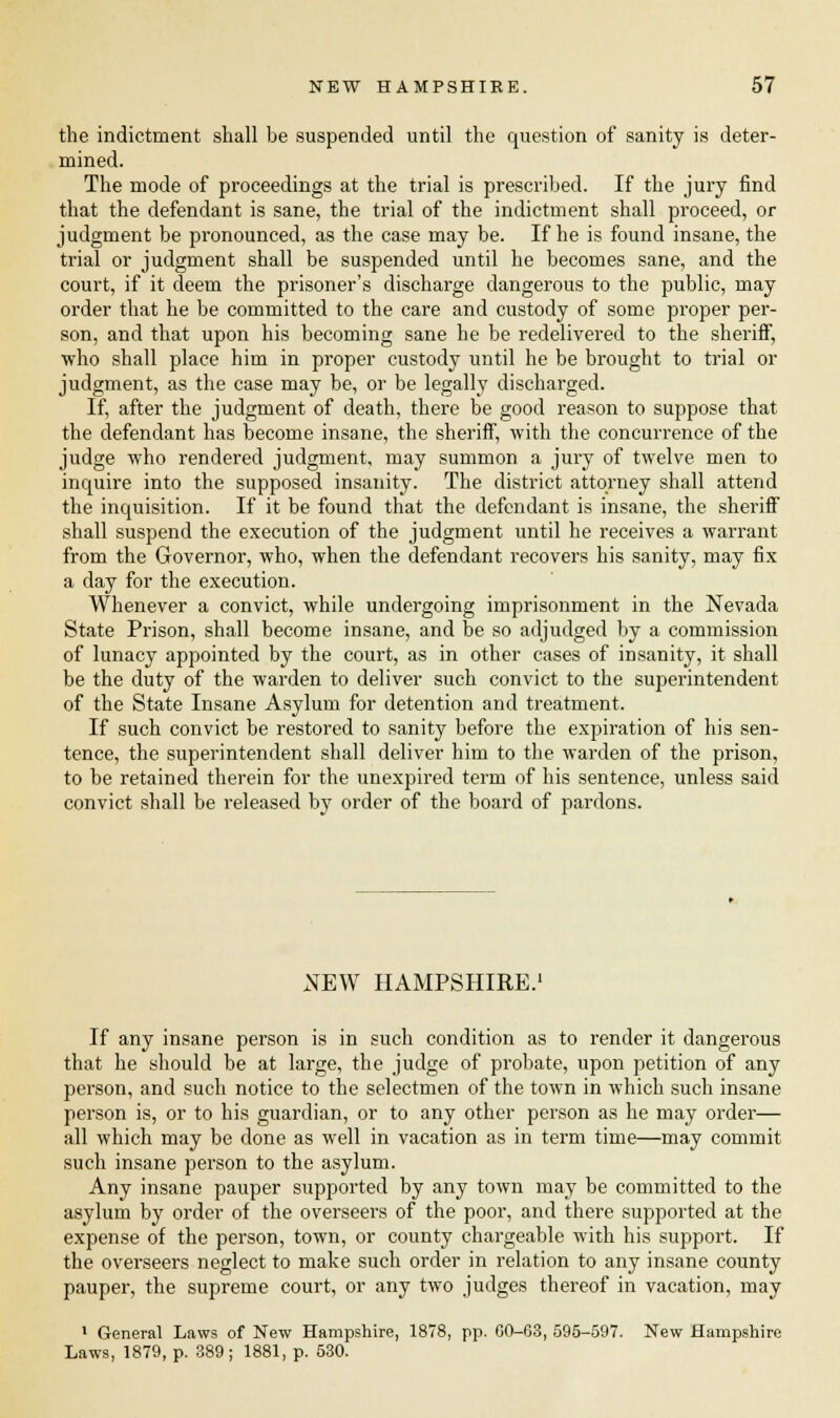 the indictment shall be suspended until the question of sanity is deter- mined. The mode of proceedings at the trial is prescribed. If the jury find that the defendant is sane, the trial of the indictment shall proceed, or judgment be pronounced, as the case may be. If he is found insane, the trial or judgment shall be suspended until he becomes sane, and the court, if it deem the prisoner's discharge dangerous to the public, may order that he be committed to the care and custody of some proper per- son, and that upon his becoming sane he be redelivered to the sheriff, who shall place him in proper custody until he be brought to trial or judgment, as the case may be, or be legally discharged. If, after the judgment of death, there be good reason to suppose that the defendant has become insane, the sheriff, with the concurrence of the judge who rendered judgment, may summon a jury of twelve men to inquire into the supposed insanity. The district attorney shall attend the inquisition. If it be found that the defendant is insane, the sheriff shall suspend the execution of the judgment until he receives a warrant from the Governor, who, when the defendant recovers his sanity, may fix a day for the execution. Whenever a convict, while undergoing imprisonment in the Nevada State Pi-ison, shall become insane, and be so adjudged by a commission of lunacy appointed by the court, as in other cases of insanity, it shall be the duty of the warden to deliver such convict to the superintendent of the State Insane Asylum for detention and treatment. If such convict be restored to sanity before the expiration of his sen- tence, the superintendent shall deliver him to the warden of the prison, to be retained therein for the unexpired term of his sentence, unless said convict shall be released by order of the board of pardons. NEW HAMPSHIRE.1 If any insane person is in such condition as to render it dangerous that he should be at large, the judge of probate, upon petition of any person, and such notice to the selectmen of the town in which such insane person is, or to his guardian, or to any other person as he may order— all which may be done as well in vacation as in term time—may commit such insane person to the asylum. Any insane pauper supported by any town may be committed to the asylum by order of the overseers of the poor, and there supported at the expense of the person, town, or county chargeable with his support. If the overseers neglect to make such order in relation to any insane county pauper, the supreme court, or any two judges thereof in vacation, may 1 General Laws of New Hampshire, 1878, pp. GO-63, 595-597. New Hampshire Laws, 1879, p. 389; 1881, p. 530.