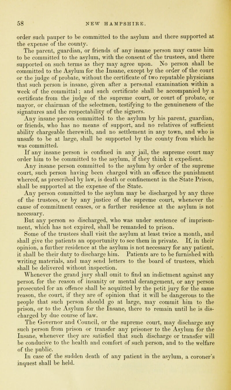 order such pauper to be committed to the asylum and there supported at the expense of the county. The parent, guardian, or friends of any insane person may cause him to be committed to the asylum, with the consent of the trustees, and there supported on such terms as they may agree upon. No person shall be committed to the Asylum for the Insane, except by the order of the court or the judge of probate, without the certificate of two reputable physicians that such person is insane, given after a personal examination within a week of the committal; and such certificate shall be accompanied by a certificate from the judge of the supreme court, or court of probate, or mayor, or chairman of the selectmen, testifying to the genuineness of the signatures and the respectability of the signers. Any insane person committed to the asylum by his parent, guardian, or friends, who has no means of support, and no relatives of sufficient ability chargeable therewith, and no settlement in any town, and who is unsafe to be at large, shall be supported by the county from which he was committed. If any insane person is confined in any jail, the supreme court may order him to be committed to the asylum, if they think it expedient. Any insane person committed to the asylum by order of the supreme court, such person having been charged with an offence the punishment whereof, as prescribed by law, is death or confinement in the State Prison, shall be supported at the expense of the State. Any person committed to the asylum may be discharged by any three of the trustees, or by any justice of the supreme court, whenever the cause of commitment ceases, or a further residence at the asylum is not necessary. But any person so discharged, who was under sentence of imprison- ment, which has not expired, shall be remanded to prison. Some of the trustees shall visit the asylum at least twice a month, and shall give the patients an opportunity to see them in private. If, in their opinion, a further residence at the asylum is not necessary for any patient, it shall be their duty to discharge him. Patients are to be furnished with writing materials, and may send letters to the board of trustees, which shall be delivered without inspection. Whenever the grand jury shall omit to find an indictment against any person for the reason of insanity or mental derangement, or any person prosecuted for an offence shall be acquitted by the petit jury for the same reason, the court, if they are of opinion that it will be dangerous to the people that such person should go at large, may commit him to the prison, or to the Asylum for the Insane, there to remain until he is dis- charged by due course of law. The Governor and Council, or the supreme court, may discharge any such person from prison or transfer any prisoner to the Asylum for the Insane, whenever they are satisfied that such discharge or transfer will be conducive to the health and comfort of such person, and to the welfare of the public. In case of the sudden death of any patient in the asylum, a coroner's inquest shall be held.