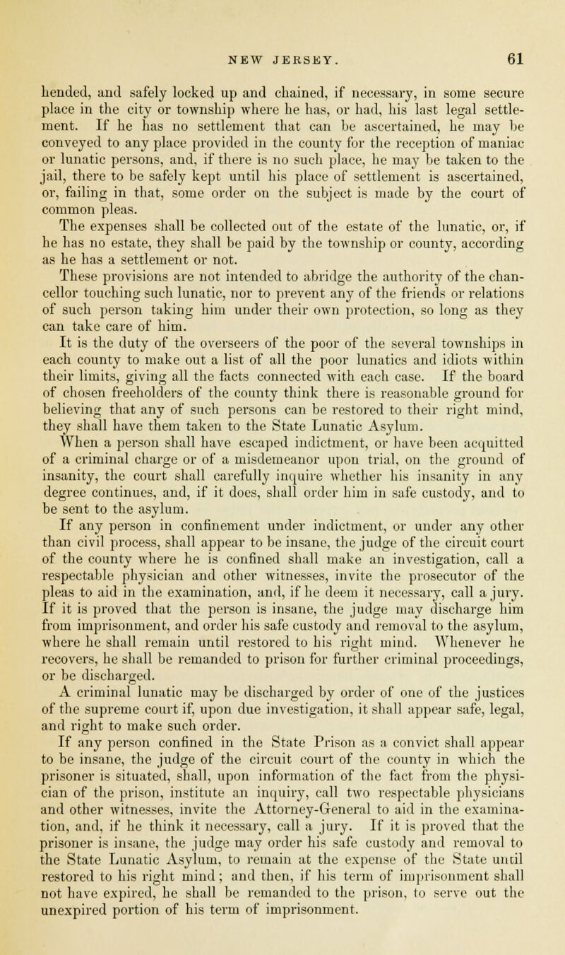 bended, and safely locked up and chained, if necessary, in some secure place in the city or township where he has, or had, his last legal settle- ment. If he has no settlement that can be ascertained, he may be conveyed to any place provided in the county for the reception of maniac or lunatic persons, and, if there is no such place, he may be taken to the jail, there to be safely kept until his place of settlement is ascertained, or, failing in that, some order on the subject is made by the court of common pleas. The expenses shall be collected out of the estate of the lunatic, or, if he has no estate, they shall be paid by the township or county, according as he has a settlement or not. These provisions are not intended to abridge the authority of the chan- cellor touching such lunatic, nor to prevent any of the friends or relations of such person taking him under their own protection, so long as they can take care of him. It is the duty of the overseers of the poor of the several townships in each county to make out a list of all the poor lunatics and idiots within their limits, giving all the facts connected with each case. If the board of chosen freeholders of the county think there is reasonable ground for believing that any of such persons can be restored to their right mind, they shall have them taken to the State Lunatic Asylum. When a person shall have escaped indictment, or have been acquitted of a criminal charge or of a misdemeanor upon trial, on the ground of insanity, the court shall carefully inquire whether his insanity in any degree continues, and, if it does, shall order him in safe custody, and to be sent to the asylum. If any person in confinement under indictment, or under any other than civil process, shall appear to be insane, the judge of the circuit court of the county where he is confined shall make an investigation, call a respectable physician and other witnesses, invite the prosecutor of the pleas to aid in the examination, and, if he deem it necessary, call a jury. If it is proved that the person is insane, the judge may discharge him from imprisonment, and order his safe custody and removal to the asylum, where he shall remain until restored to his right mind. Whenever he recovers, he shall be remanded to prison for further criminal proceedings, or be discharged. A criminal lunatic may be discharged by order of one of the justices of the supreme court if, upon due investigation, it shall appear safe, legal, and right to make such order. If any person confined in the State Prison as a convict shall appear to be insane, the judge of the circuit court of the county in which the prisoner is situated, shall, upon information of the fact from the physi- cian of the prison, institute an inquiry, call two respectable physicians and other witnesses, invite the Attorney-General to aid in the examina- tion, and, if he think it necessary, call a jury. If it is proved that the prisoner is insane, the judge may order his safe custody and removal to the State Lunatic Asylum, to remain at the expense of the State until restored to his right mind; and then, if his term of imprisonment shall not have expired, he shall be remanded to the prison, to serve out the unexpired portion of his term of imprisonment.