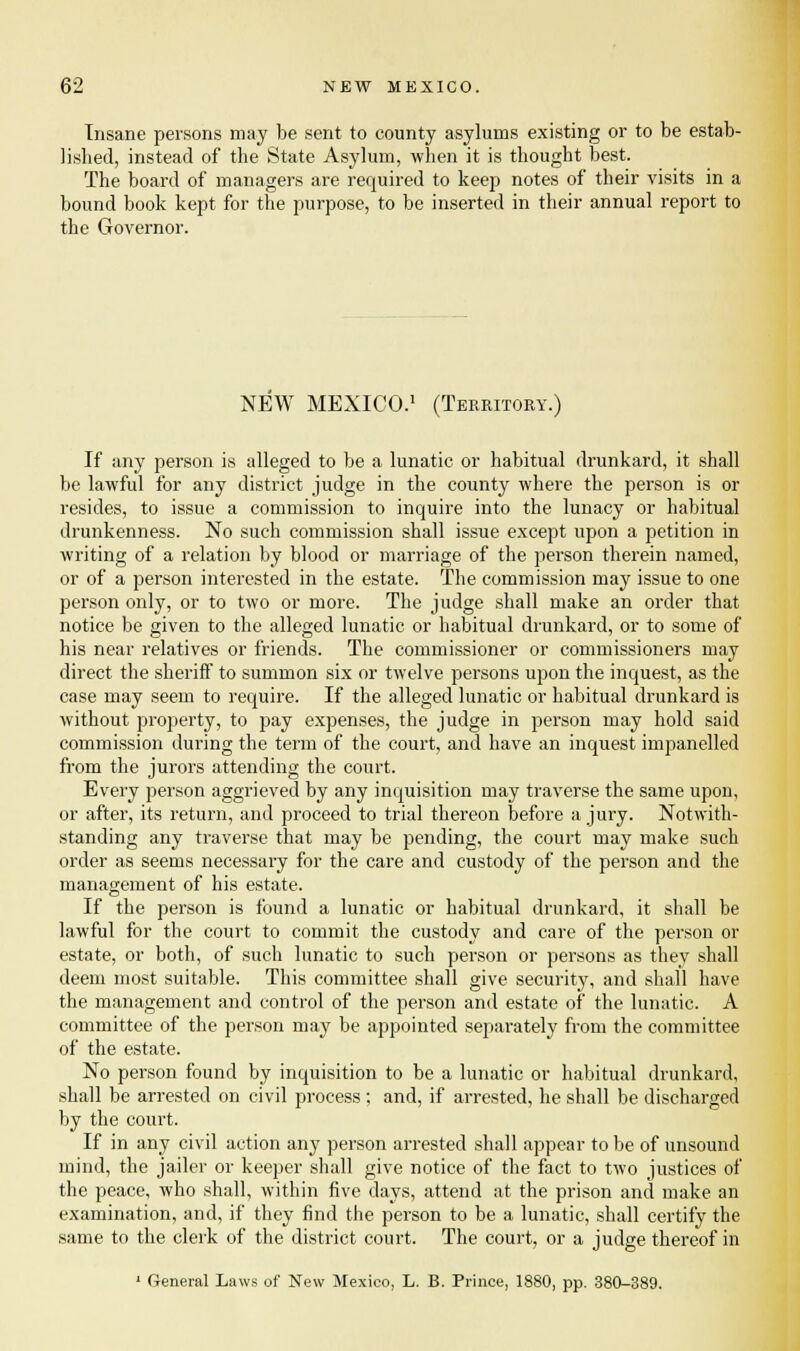Insane persons may be sent to county asylums existing or to be estab- lished, instead of the State Asylum, when it is thought best. The board of managers are required to keep notes of their visits in a bound book kept for the purpose, to be inserted in their annual report to the Governor. NEW MEXICO.1 (Territory.) If any person is alleged to be a lunatic or habitual drunkard, it shall be lawful for any district judge in the county where the person is or resides, to issue a commission to inquire into the lunacy or habitual drunkenness. No such commission shall issue except upon a petition in writing of a relation by blood or marriage of the person therein named, or of a person interested in the estate. The commission may issue to one person only, or to two or more. The judge shall make an order that notice be given to the alleged lunatic or habitual drunkard, or to some of his near relatives or friends. The commissioner or commissioners may direct the sheriff to summon six or twelve persons upon the inquest, as the case may seem to require. If the alleged lunatic or habitual drunkard is without property, to pay expenses, the judge in person may hold said commission during the term of the court, and have an inquest impanelled from the jurors attending the court. Every person aggrieved by any inquisition may traverse the same upon, or after, its return, and proceed to trial thereon before a jury. Notwith- standing any traverse that may be pending, the court may make such order as seems necessary for the care and custody of the person and the management of his estate. If the person is found a lunatic or habitual drunkard, it shall be lawful for the court to commit the custody and care of the person or estate, or both, of such lunatic to such person or persons as thev shall deem most suitable. This committee shall give security, and shall have the management and control of the person and estate of the lunatic. A committee of the person may be appointed separately from the committee of the estate. No person found by inquisition to be a lunatic or habitual drunkard, shall be arrested on civil process ; and, if arrested, he shall be discharged by the court. If in any civil action any person arrested shall appear to be of unsound mind, the jailer or keeper shall give notice of the fact to two justices of the peace, who shall, within five days, attend at the prison and make an examination, and, if they find the person to be a lunatic, shall certify the same to the clerk of the district court. The court, or a judge thereof in ' General Laws of New Mexico, L. B. Prince, 1880, pp. 380-389.
