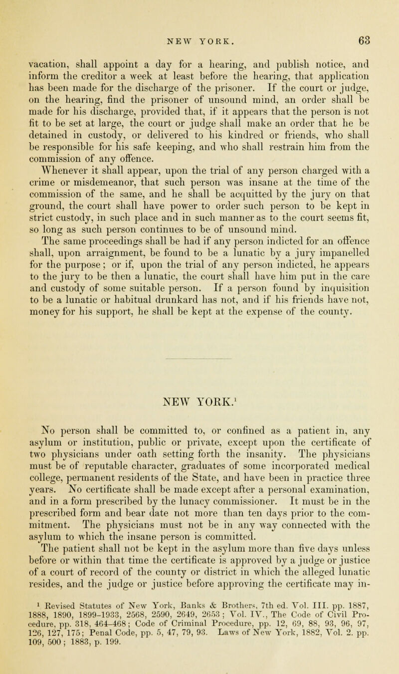 vacation, shall appoint a day for a hearing, and publish notice, and inform the creditor a week at least before the hearing, that application has been made for the discharge of the prisoner. If the court or judge, on the hearing, find the prisoner of unsound mind, an order shall be made for his discharge, provided that, if it appears that the person is not fit to be set at large, the court or judge shall make an order that he be detained in custody, or delivered to his kindred or friends, who shall be responsible for his safe keeping, and who shall restrain him from the commission of any offence. Whenever it shall appear, upon the trial of any person charged with a crime or misdemeanor, that such person was insane at the time of the commission of the same, and he shall be acquitted by the jury on that ground, the court shall have power to order such person to be kept in strict custody, in such place and in such manner as to the court seems fit, so long as such person continues to be of unsound mind. The same proceedings shall be had if any person indicted for an offence shall, upon arraignment, be found to be a lunatic by a jury impanelled for the purpose; or if, upon the trial of any person indicted, he appears to the jury to be then a lunatic, the court shall have him put in the care and custody of some suitable person. If a person found by inquisition to be a lunatic or habitual drunkard has not, and if his friends have not, money for his support, he shall be kept at the expense of the county. NEW YORK. No person shall be committed to, or confined as a patient in, any asylum or institution, public or private, except upon the certificate of two physicians under oath setting forth the insanity. The physicians must be of reputable character, graduates of some incorporated medical college, permanent residents of the State, and have been in practice three years. No certificate shall be made except after a personal examination, and in a form prescribed by the lunacy commissioner. It must be in the prescribed form and bear date not more than ten days prior to the com- mitment. The physicians must not be in any way connected with the asylum to which the insane person is committed. The patient shall not be kept in the asylum more than five days unless before or within that time the certificate is approved by a judge or justice of a court of record of the county or district in which the alleged lunatic resides, and the judge or justice before approving the certificate may in- 1 Revised Statutes of New York, Banks & Brothers, 7th ed. Vol. III. pp. 1887, 1888, 1890, 1899-1933, 2568, 2590, 2649, 2653; Vol. IV., The Code of Civil Pro- cedure, pp. 318, 464-468; Code of Criminal Procedure, pp. 12, 69, 88, 93, 96, 97, 126, 127, 175; Penal Code, pp. 5, 47, 79, 93. Laws of New York, 1882, Vol. 2. pp. 109, 500 ; 1883, p. 199.