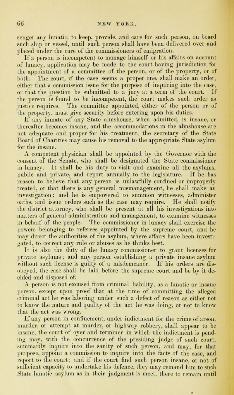 senger any lunatic, to keep, provide, and care for such person, on board such ship or vessel, until such person shall have been delivered over and placed under the care of the commissioners of emigration. If a person is incompetent to manage himself or his affairs on account of lunacy, application may be made to the court having jurisdiction for the appointment of a committee of the person, or of the property, or of both. The court, if the case seems a proper one, shall make an order, either that a commission issue for the purpose of inquiring into the case, or that the question be submitted to a jury at a term of the court. If the person is found to be incompetent, the court makes such order as justice requires. The committee appointed, either of the person or of the property, must give security before entering upon his duties. If any inmate of any State almshouse, when admitted, is insane, or thereafter becomes insane, and the accommodations in the almshouse are not adequate and proper for his treatment, the secretary of the State Board of Charities may cause his removal to the appropriate State asylum for the insane. A competent physician shall be appointed by the Governor with the consent of the Senate, who shall be designated the State commissioner in lunacy. It shall be his duty to visit and examine all the asylums, public and private, and report annually to the legislature. If he has reason to believe that any person is unlawfully confined or improperly treated, or that there is any general mismanagement, he shall make an investigation ; and he is empowered to summon witnesses, administer oaths, and issue orders such as the case may require. He shall notify the district attorney, who shall be present at all his investigations into matters of general administration and management, to examine witnesses in behalf of the people. The commissioner in lunacy shall exercise the powers belonging to referees appointed by the supreme court, and he may direct the authorities of the asylum, where affairs have been investi- gated, to correct any rule or abuses as he thinks best. It is also the duty of the lunacy commissioner to grant licenses for private asylums: and any person establishing a private insane asylum without such license is guilty of a misdemeanor. If his orders are dis- obeyed, the case shall be laid before the supreme court and be by it de- cided and disposed of. A person is not excused from criminal liability, as a lunatic or insane person, except upon proof that at the time of committing the alleged criminal act he was laboring under such a defect of reason as either not to know the nature and quality of the act he was doing, or not to know that the act was wrong. If any person in confinement, under indictment for the crime of arson, murder, or attempt at murder, or highway robbery, shall appear to be insane, the court of oyer and terminer in which the indictment is pend- ing may, with the concurrence of the presiding judge of such court, summarily inquire into the sanity of such person, and may, for that purpose, appoint a commission to inquire into the facts of the case, and report to the court; and if the court find such person insane, or not of sufficient capacity to undertake his defence, they may remand him to such State lunatic asylum as in their judgment is meet, there to remain until