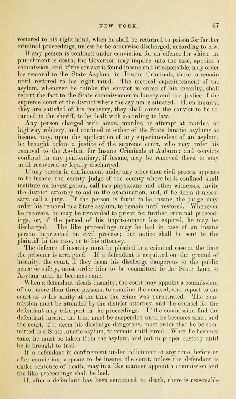 restored to his right mind, when he shall be returned to prison for further criminal proceedings, unless he be otherwise discharged, according to law. If any person is confined under conviction for an offence for which the punishment is death, the Governor may inquire into the case, appoint a commission, and, if the convict is found insane and irresponsible, may order his removal to the State Asylum for Insane Criminals, there to remain until restored to his right mind. The medical superintendent of the asylum, whenever he thinks the convict is cured of his insanity, shall report the fact to the State commissioner in lunacy and to a justice of the supreme court of the district where the asylum is situated. If, on inquiry, they are satisfied of his recovery, they shall cause the convict to be re- turned to the sheriff, to be dealt with according to law. Any person charged with arson, murder, or attempt at murder, or highway robbery, and confined in either of the State lunatic asylums as insane, may, upon the application of any superintendent of an asylum, be brought before a justice of the supreme court, who may order his removal to the Asylum for Insane Criminals at Auburn ; and convicts confined in any penitentiary, if insane, may be removed there, to stay until recovered or legally discharged. If any person in confinement under any other than civil process appears to be insane, the county judge of the county where he is confined shall institute an investigation, call two physicians and other witnesses, invite the district attorney to aid in the examination, and, if he deem it neces- sary, call a jury. If the person is found to be insane, the judge may order his removal to a State asylum, to remain until restored. Whenever he recovers, he may be remanded to prison for further criminal proceed- ings, or, if the period of his imprisonment has expired, he may be discharged. The like proceedings may be had in case of an insane person imprisoned on civil process; but notice shall be sent to the plaintiff in the case, or to his attorney. The defence of insanity must be pleaded in a criminal case at the time the prisoner is arraigned. If a defendant is acquitted on the ground of insanity, the court, if they deem his discharge dangerous to the public peace or safety, must order him to be committed to the State Lunatic Asylum until he becomes sane. When a defendant pleads insanity, the court may appoint a commission, of not more than three persons, to examine the accused, and report to the court as to his sanity at the time the crime was perpetrated. The com- mission must be attended by the district attorney, and the counsel for the defendant may take part in the proceedings. If the commission find the defendant insane, the trial must be suspended until he becomes sane; and the court, if it deem his discharge dangerous, must order that he be com- mitted to a State lunatic asylum, to remain until cured. When he becomes sane, he must be taken from the asylum, and put in proper custody until he is brought to trial. If a defendant in confinement under indictment at any time, before or after conviction, appears to be insane, the court, unless the defendant is under sentence of death, may in a like manner appoint a commission and the like proceedings shall be had. If, after a defendant has been sentenced to death, there is reasonable