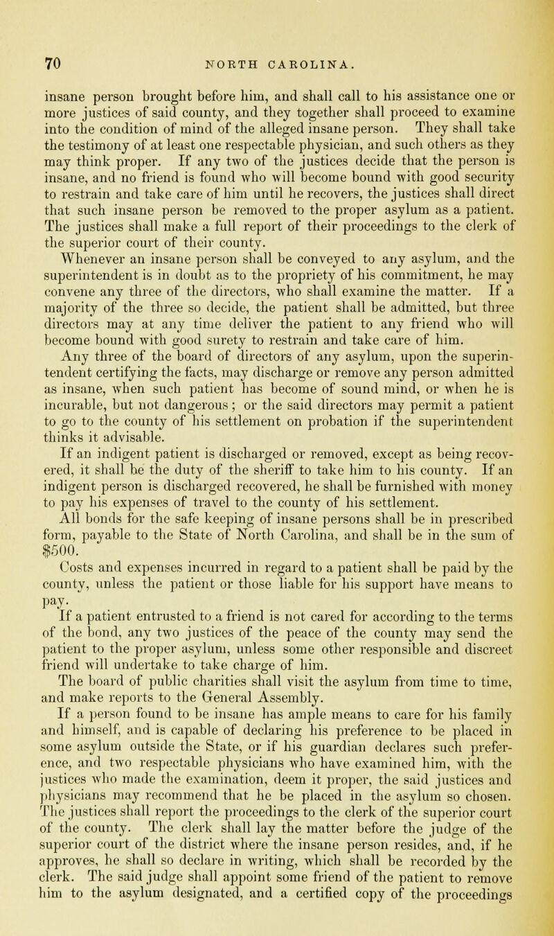 insane person brought before him, and shall call to his assistance one or more justices of said county, and they together shall proceed to examine into the condition of mind of the alleged insane person. They shall take the testimony of at least one respectable physician, and such others as they may think proper. If any two of the justices decide that the person is insane, and no friend is found who will become bound with good security to restrain and take care of him until he recovers, the justices shall direct that such insane person be removed to the proper asylum as a patient. The justices shall make a full report of their proceedings to the clerk of the superior court of their county. Whenever an insane person shall be conveyed to any asylum, and the superintendent is in doubt as to the propriety of his commitment, he may convene any three of the directors, who shall examine the matter. If a majority of the three so decide, the patient shall be admitted, but three directors may at any time deliver the patient to any friend who will become bound with good surety to restrain and take care of him. Any three of the board of directors of any asylum, upon the superin- tendent certifying the facts, may discharge or remove any person admitted as insane, when such patient has become of sound mind, or when he is incurable, but not dangerous; or the said directors may permit a patient to go to the county of his settlement on probation if the superintendent thinks it advisable. If an indigent patient is discharged or removed, except as being recov- ered, it shall he the duty of the sheriff to take him to his county. If an indigent person is discharged recovered, he shall be furnished with money to pay his expenses of travel to the county of his settlement. All bonds for the safe keeping of insane persons shall be in prescribed form, payable to the State of North Carolina, and shall be in the sum of $500. Costs and expenses incurred in regard to a patient shall be paid by the county, unless the patient or those liable for his support have means to pay. If a patient entrusted to a friend is not cared for according to the terms of the bond, any two justices of the peace of the county may send the patient to the proper asylum, unless some other responsible and discreet friend will undertake to take charge of him. The board of public charities shall visit the asylum from time to time, and make reports to the General Assembly. If a person found to be insane has ample means to care for his family and himself, and is capable of declaring his preference to be placed in some asylum outside the State, or if his guardian declares such prefer- ence, and two respectable physicians who have examined him, with the justices who made the examination, deem it proper, the said justices and physicians may recommend that he be placed in the asylum so chosen. The justices shall report the proceedings to the clerk of the superior court of the county. The clerk shall lay the matter before the judge of the superior court of the district where the insane person resides, and, if he approves, he shall so declare in writing, which shall be recorded by the clerk. The said judge shall appoint some friend of the patient to remove him to the asylum designated, and a certified copy of the proceedings