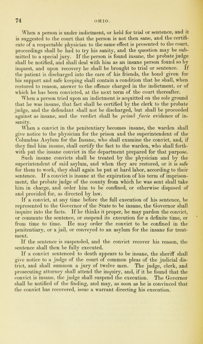 When a person is under indictment, or held for trial or sentence, and it is suggested to the court that the person is not then sane, and the certifi- cate of a respectable physician to the same effect is presented to the court, proceedings shall be had to try his sanity, and the question may be sub- mitted to a special jury. If the person is found insane, the probate judge shall be notified, and shall deal with him as an insane person found so by inquest, and upon recovery he shall be brought to trial or sentence. If the patient is discharged into the care of his friends, the bond given for his support and safe keeping shall contain a condition that he shall, when restored to reason, answer to the offence charged in the indictment, or of which he has been convicted, at the next term of the court thereafter. When a person tried upon an indictment is acquitted on the sole ground that he was insane, that fact shall be certified by the clerk to the probate judge, and the defendant shall not be discharged, but shall be proceeded against as insane, and the verdict shall be prima facie evidence of in- sanity. When a convict in the penitentiary becomes insane, the warden shall give notice to the physician for the prison and the superintendent of the Columbus Asylum for the Insane, who shall examine the convict, and, if they find him insane, shall certify the fact to the warden, who shall forth- with put the insane convict in the department prepared for that purpose. Such insane convicts shall be treated by the physician and by the superintendent of said asylum, and when they are restored, or it is safe for them to work, they shall again be put at hard labor, according to their sentence. If a convict is insane at the expiration of his term of imprison- ment, the probate judge of the county from which he was sent shall take him in charge, and order him to be confined, or otherwise disposed of and provided for, as directed by law. If a convict, at any time before the full execution of his sentence, be represented to the Governor of the State to be insane, the Governor shall inquire into the facts. If he thinks it proper, he may pardon the convict, or commute the sentence, or suspend its execution for a definite time, or from time to time. He may order the convict to be confined in the penitentiary, or a jail, or conveyed to an asylum for the insane for treat- ment. If the sentence is suspended, and the convict recover his reason, the sentence shall then be fully executed. If a convict sentenced to death appears to be insane, the sheriff shall give notice to a judge of the court of common pleas of the judicial dis- trict, and shall summon a jury of twelve men. The judge, clerk, and prosecuting attorney shall attend the inquiry, and, if it be found that the convict is insane, the judge shall suspend the execution. The Governor shall be notified of the finding, and may, as soon as he is convinced that the convict has recovered, issue a warrant directing his execution.